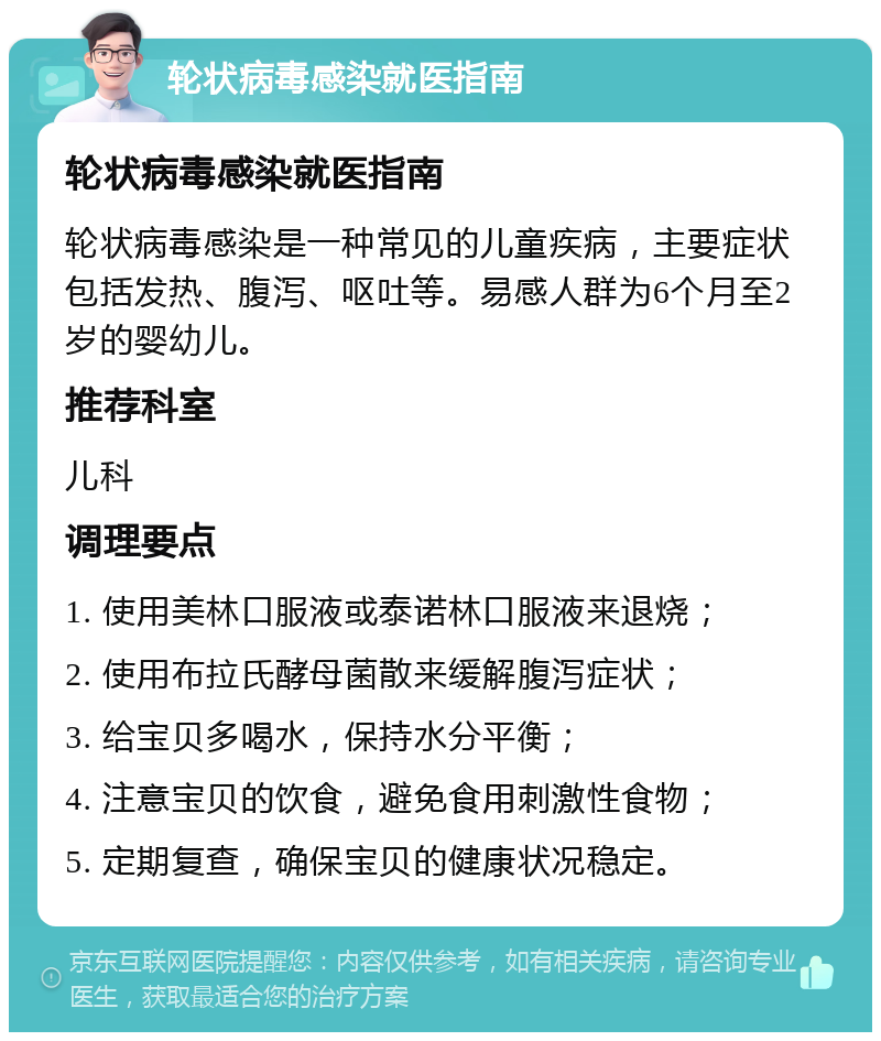 轮状病毒感染就医指南 轮状病毒感染就医指南 轮状病毒感染是一种常见的儿童疾病，主要症状包括发热、腹泻、呕吐等。易感人群为6个月至2岁的婴幼儿。 推荐科室 儿科 调理要点 1. 使用美林口服液或泰诺林口服液来退烧； 2. 使用布拉氏酵母菌散来缓解腹泻症状； 3. 给宝贝多喝水，保持水分平衡； 4. 注意宝贝的饮食，避免食用刺激性食物； 5. 定期复查，确保宝贝的健康状况稳定。