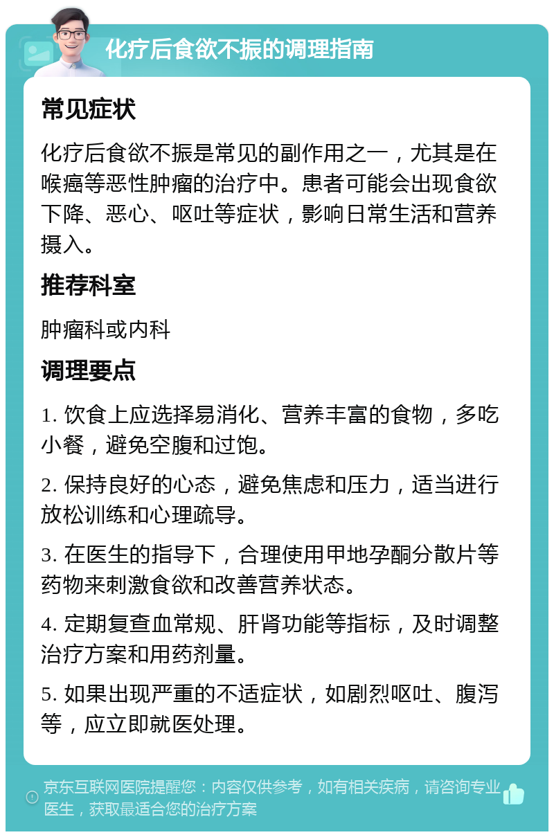 化疗后食欲不振的调理指南 常见症状 化疗后食欲不振是常见的副作用之一，尤其是在喉癌等恶性肿瘤的治疗中。患者可能会出现食欲下降、恶心、呕吐等症状，影响日常生活和营养摄入。 推荐科室 肿瘤科或内科 调理要点 1. 饮食上应选择易消化、营养丰富的食物，多吃小餐，避免空腹和过饱。 2. 保持良好的心态，避免焦虑和压力，适当进行放松训练和心理疏导。 3. 在医生的指导下，合理使用甲地孕酮分散片等药物来刺激食欲和改善营养状态。 4. 定期复查血常规、肝肾功能等指标，及时调整治疗方案和用药剂量。 5. 如果出现严重的不适症状，如剧烈呕吐、腹泻等，应立即就医处理。