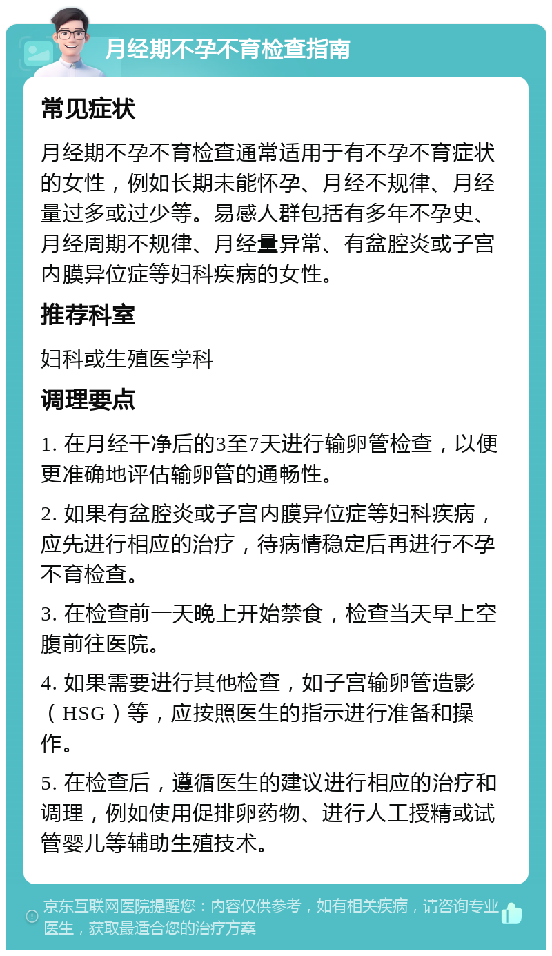 月经期不孕不育检查指南 常见症状 月经期不孕不育检查通常适用于有不孕不育症状的女性，例如长期未能怀孕、月经不规律、月经量过多或过少等。易感人群包括有多年不孕史、月经周期不规律、月经量异常、有盆腔炎或子宫内膜异位症等妇科疾病的女性。 推荐科室 妇科或生殖医学科 调理要点 1. 在月经干净后的3至7天进行输卵管检查，以便更准确地评估输卵管的通畅性。 2. 如果有盆腔炎或子宫内膜异位症等妇科疾病，应先进行相应的治疗，待病情稳定后再进行不孕不育检查。 3. 在检查前一天晚上开始禁食，检查当天早上空腹前往医院。 4. 如果需要进行其他检查，如子宫输卵管造影（HSG）等，应按照医生的指示进行准备和操作。 5. 在检查后，遵循医生的建议进行相应的治疗和调理，例如使用促排卵药物、进行人工授精或试管婴儿等辅助生殖技术。