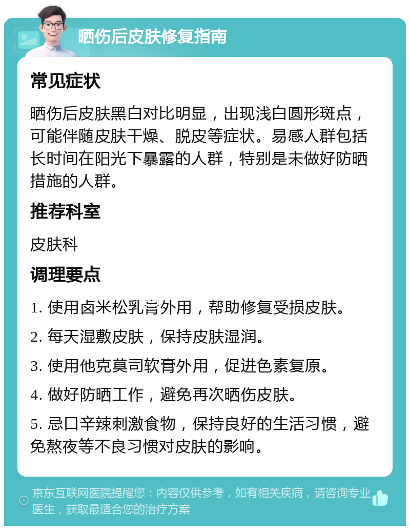 晒伤后皮肤修复指南 常见症状 晒伤后皮肤黑白对比明显，出现浅白圆形斑点，可能伴随皮肤干燥、脱皮等症状。易感人群包括长时间在阳光下暴露的人群，特别是未做好防晒措施的人群。 推荐科室 皮肤科 调理要点 1. 使用卤米松乳膏外用，帮助修复受损皮肤。 2. 每天湿敷皮肤，保持皮肤湿润。 3. 使用他克莫司软膏外用，促进色素复原。 4. 做好防晒工作，避免再次晒伤皮肤。 5. 忌口辛辣刺激食物，保持良好的生活习惯，避免熬夜等不良习惯对皮肤的影响。