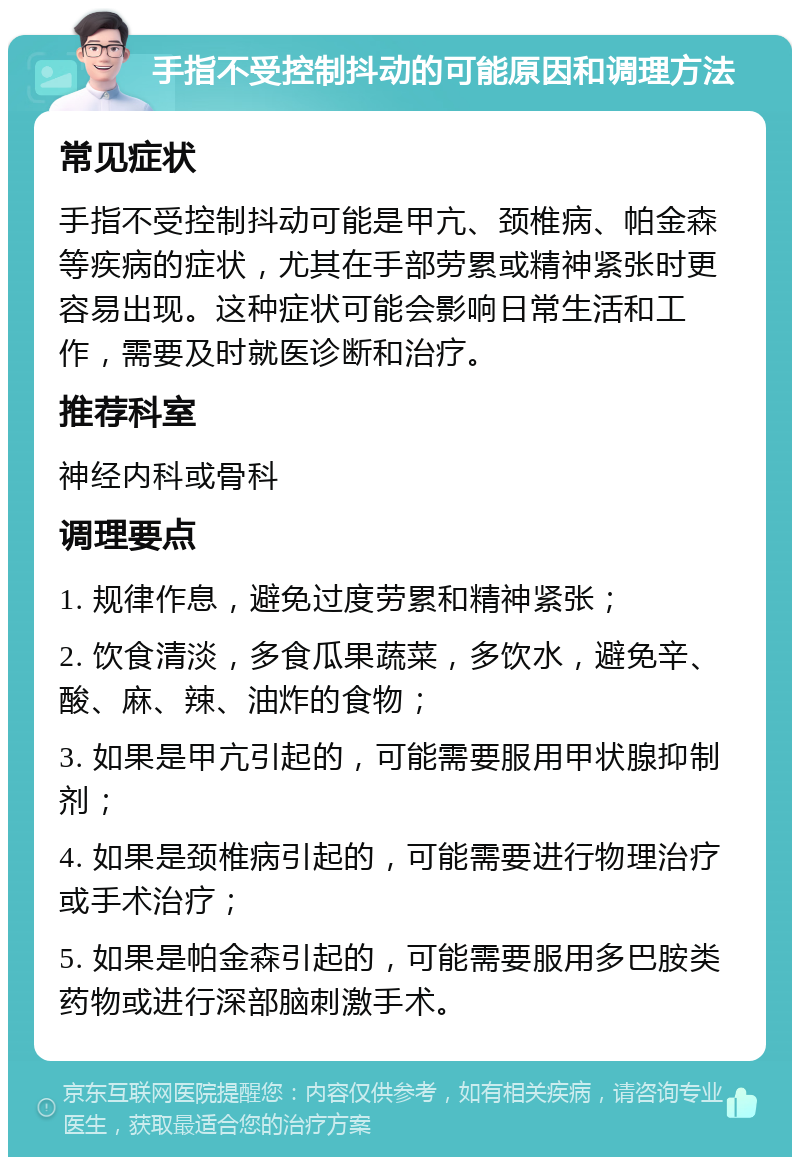 手指不受控制抖动的可能原因和调理方法 常见症状 手指不受控制抖动可能是甲亢、颈椎病、帕金森等疾病的症状，尤其在手部劳累或精神紧张时更容易出现。这种症状可能会影响日常生活和工作，需要及时就医诊断和治疗。 推荐科室 神经内科或骨科 调理要点 1. 规律作息，避免过度劳累和精神紧张； 2. 饮食清淡，多食瓜果蔬菜，多饮水，避免辛、酸、麻、辣、油炸的食物； 3. 如果是甲亢引起的，可能需要服用甲状腺抑制剂； 4. 如果是颈椎病引起的，可能需要进行物理治疗或手术治疗； 5. 如果是帕金森引起的，可能需要服用多巴胺类药物或进行深部脑刺激手术。