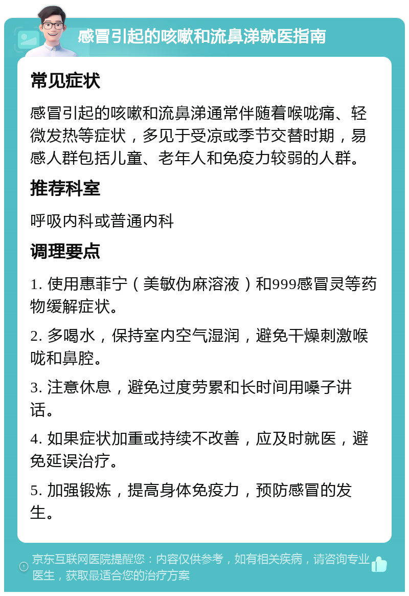 感冒引起的咳嗽和流鼻涕就医指南 常见症状 感冒引起的咳嗽和流鼻涕通常伴随着喉咙痛、轻微发热等症状，多见于受凉或季节交替时期，易感人群包括儿童、老年人和免疫力较弱的人群。 推荐科室 呼吸内科或普通内科 调理要点 1. 使用惠菲宁（美敏伪麻溶液）和999感冒灵等药物缓解症状。 2. 多喝水，保持室内空气湿润，避免干燥刺激喉咙和鼻腔。 3. 注意休息，避免过度劳累和长时间用嗓子讲话。 4. 如果症状加重或持续不改善，应及时就医，避免延误治疗。 5. 加强锻炼，提高身体免疫力，预防感冒的发生。