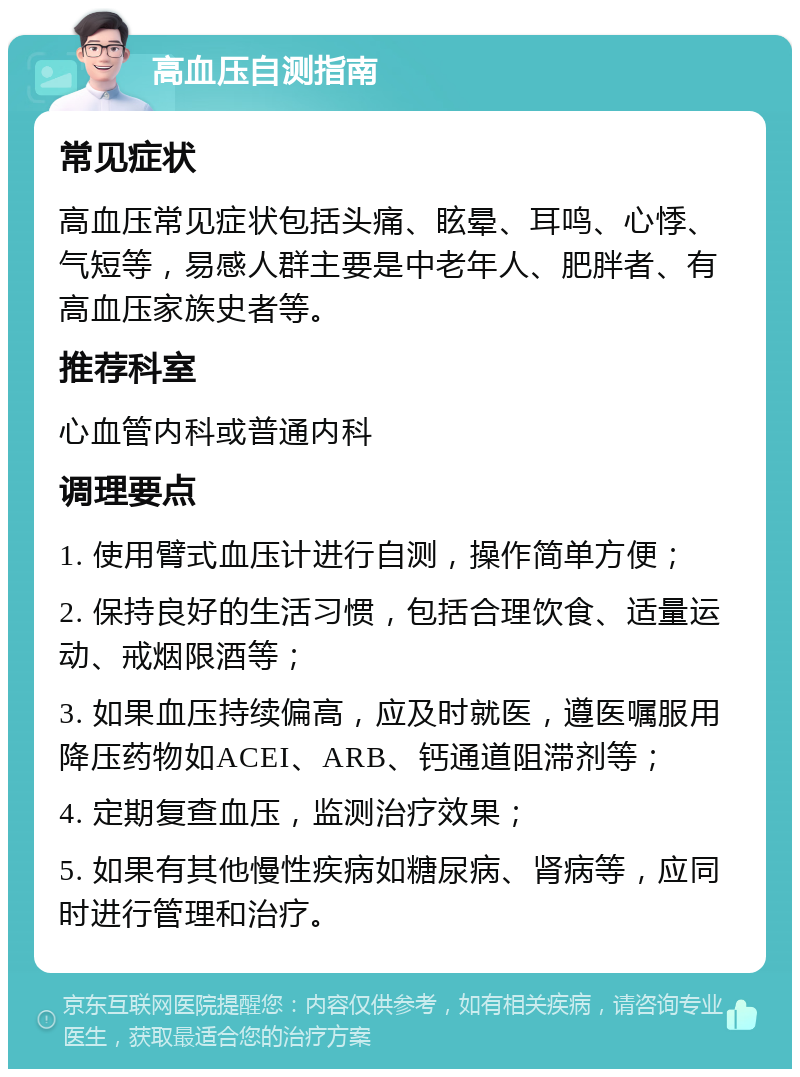 高血压自测指南 常见症状 高血压常见症状包括头痛、眩晕、耳鸣、心悸、气短等，易感人群主要是中老年人、肥胖者、有高血压家族史者等。 推荐科室 心血管内科或普通内科 调理要点 1. 使用臂式血压计进行自测，操作简单方便； 2. 保持良好的生活习惯，包括合理饮食、适量运动、戒烟限酒等； 3. 如果血压持续偏高，应及时就医，遵医嘱服用降压药物如ACEI、ARB、钙通道阻滞剂等； 4. 定期复查血压，监测治疗效果； 5. 如果有其他慢性疾病如糖尿病、肾病等，应同时进行管理和治疗。