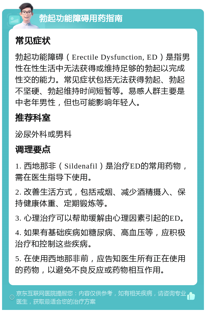 勃起功能障碍用药指南 常见症状 勃起功能障碍（Erectile Dysfunction, ED）是指男性在性生活中无法获得或维持足够的勃起以完成性交的能力。常见症状包括无法获得勃起、勃起不坚硬、勃起维持时间短暂等。易感人群主要是中老年男性，但也可能影响年轻人。 推荐科室 泌尿外科或男科 调理要点 1. 西地那非（Sildenafil）是治疗ED的常用药物，需在医生指导下使用。 2. 改善生活方式，包括戒烟、减少酒精摄入、保持健康体重、定期锻炼等。 3. 心理治疗可以帮助缓解由心理因素引起的ED。 4. 如果有基础疾病如糖尿病、高血压等，应积极治疗和控制这些疾病。 5. 在使用西地那非前，应告知医生所有正在使用的药物，以避免不良反应或药物相互作用。