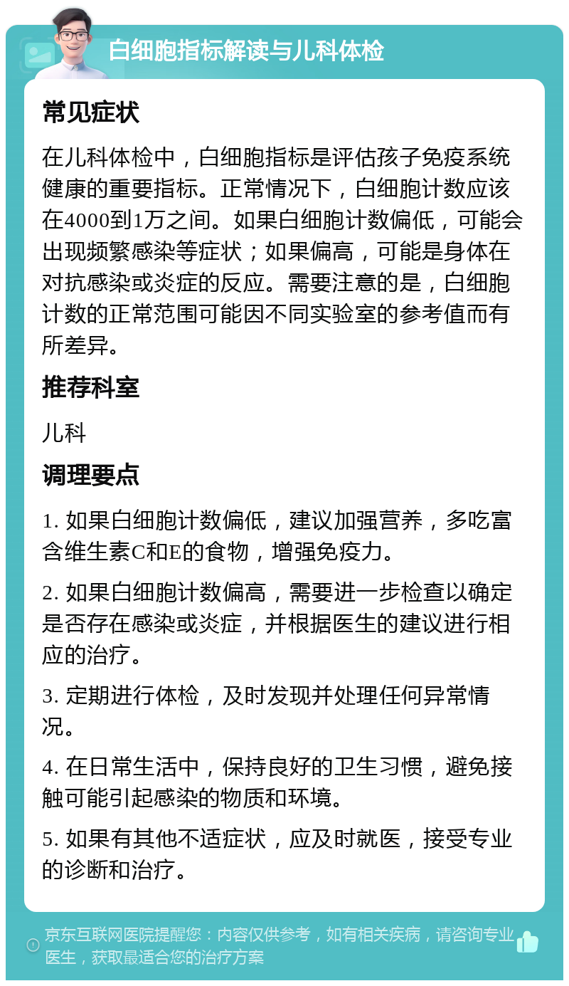 白细胞指标解读与儿科体检 常见症状 在儿科体检中，白细胞指标是评估孩子免疫系统健康的重要指标。正常情况下，白细胞计数应该在4000到1万之间。如果白细胞计数偏低，可能会出现频繁感染等症状；如果偏高，可能是身体在对抗感染或炎症的反应。需要注意的是，白细胞计数的正常范围可能因不同实验室的参考值而有所差异。 推荐科室 儿科 调理要点 1. 如果白细胞计数偏低，建议加强营养，多吃富含维生素C和E的食物，增强免疫力。 2. 如果白细胞计数偏高，需要进一步检查以确定是否存在感染或炎症，并根据医生的建议进行相应的治疗。 3. 定期进行体检，及时发现并处理任何异常情况。 4. 在日常生活中，保持良好的卫生习惯，避免接触可能引起感染的物质和环境。 5. 如果有其他不适症状，应及时就医，接受专业的诊断和治疗。