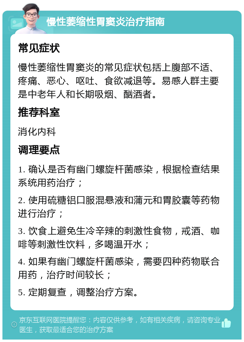 慢性萎缩性胃窦炎治疗指南 常见症状 慢性萎缩性胃窦炎的常见症状包括上腹部不适、疼痛、恶心、呕吐、食欲减退等。易感人群主要是中老年人和长期吸烟、酗酒者。 推荐科室 消化内科 调理要点 1. 确认是否有幽门螺旋杆菌感染，根据检查结果系统用药治疗； 2. 使用硫糖铝口服混悬液和蒲元和胃胶囊等药物进行治疗； 3. 饮食上避免生冷辛辣的刺激性食物，戒酒、咖啡等刺激性饮料，多喝温开水； 4. 如果有幽门螺旋杆菌感染，需要四种药物联合用药，治疗时间较长； 5. 定期复查，调整治疗方案。