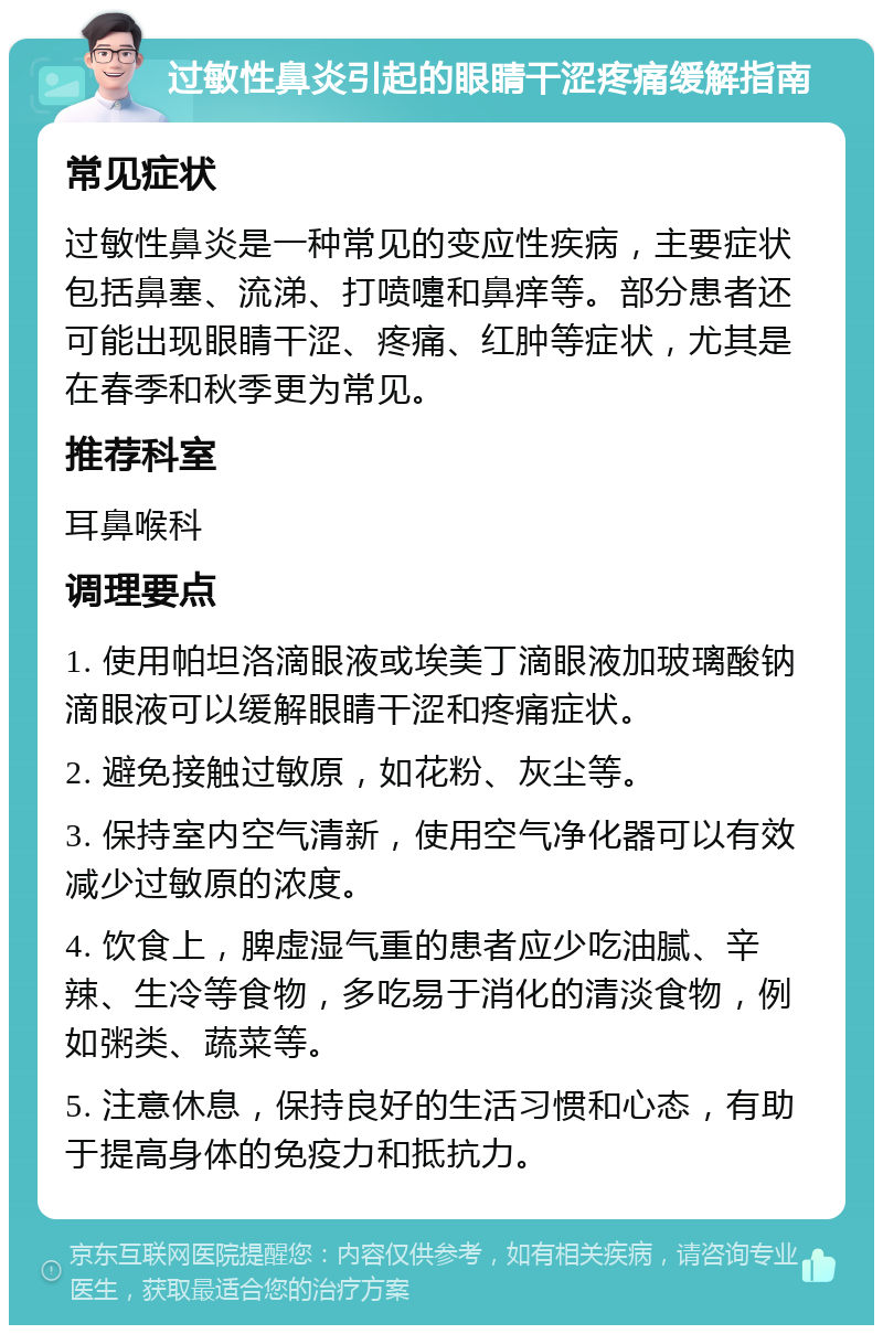 过敏性鼻炎引起的眼睛干涩疼痛缓解指南 常见症状 过敏性鼻炎是一种常见的变应性疾病，主要症状包括鼻塞、流涕、打喷嚏和鼻痒等。部分患者还可能出现眼睛干涩、疼痛、红肿等症状，尤其是在春季和秋季更为常见。 推荐科室 耳鼻喉科 调理要点 1. 使用帕坦洛滴眼液或埃美丁滴眼液加玻璃酸钠滴眼液可以缓解眼睛干涩和疼痛症状。 2. 避免接触过敏原，如花粉、灰尘等。 3. 保持室内空气清新，使用空气净化器可以有效减少过敏原的浓度。 4. 饮食上，脾虚湿气重的患者应少吃油腻、辛辣、生冷等食物，多吃易于消化的清淡食物，例如粥类、蔬菜等。 5. 注意休息，保持良好的生活习惯和心态，有助于提高身体的免疫力和抵抗力。