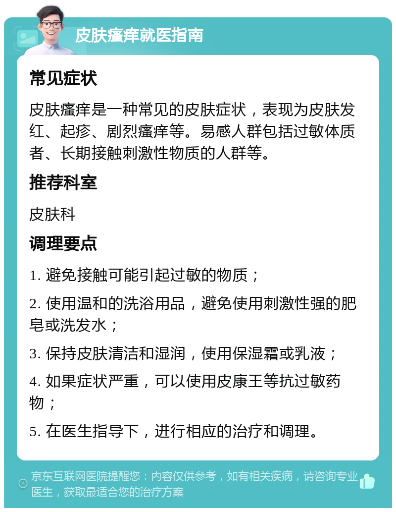 皮肤瘙痒就医指南 常见症状 皮肤瘙痒是一种常见的皮肤症状，表现为皮肤发红、起疹、剧烈瘙痒等。易感人群包括过敏体质者、长期接触刺激性物质的人群等。 推荐科室 皮肤科 调理要点 1. 避免接触可能引起过敏的物质； 2. 使用温和的洗浴用品，避免使用刺激性强的肥皂或洗发水； 3. 保持皮肤清洁和湿润，使用保湿霜或乳液； 4. 如果症状严重，可以使用皮康王等抗过敏药物； 5. 在医生指导下，进行相应的治疗和调理。