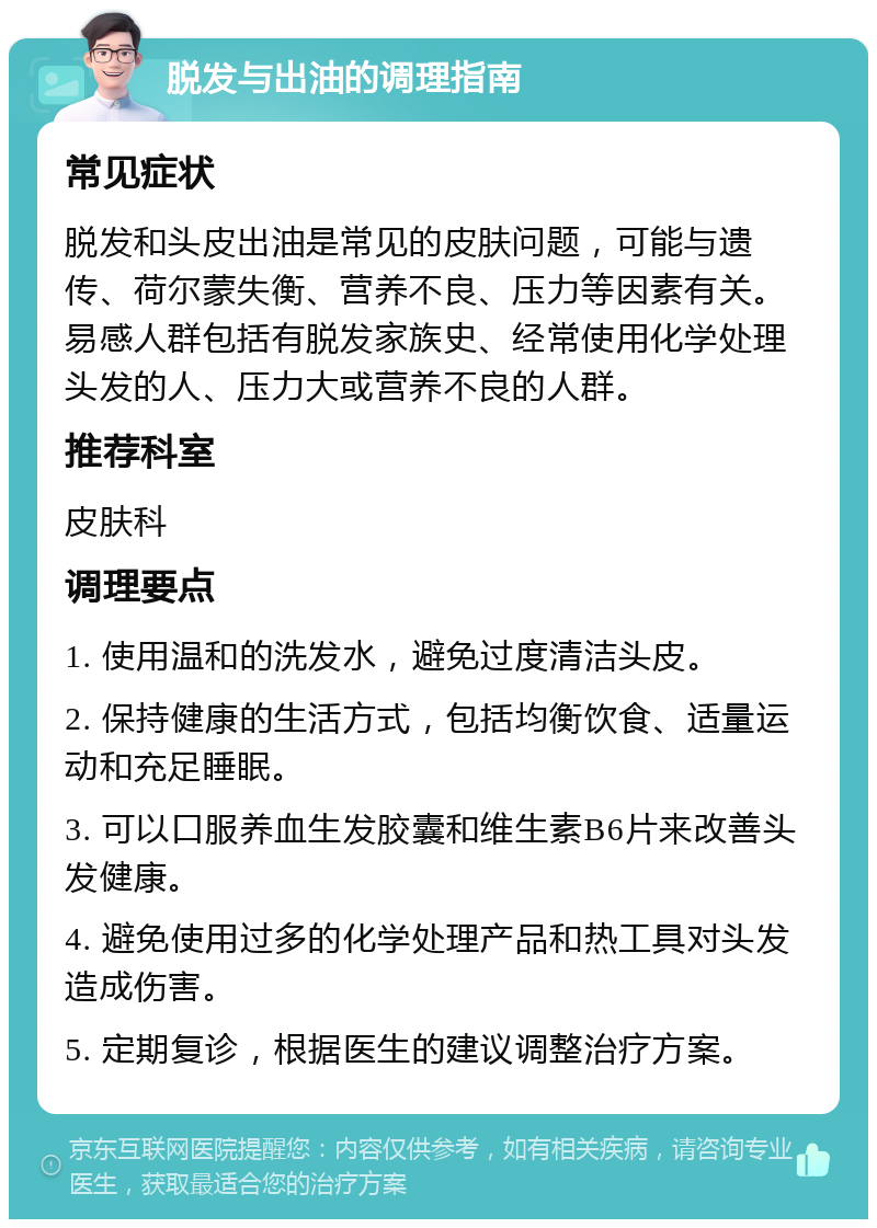 脱发与出油的调理指南 常见症状 脱发和头皮出油是常见的皮肤问题，可能与遗传、荷尔蒙失衡、营养不良、压力等因素有关。易感人群包括有脱发家族史、经常使用化学处理头发的人、压力大或营养不良的人群。 推荐科室 皮肤科 调理要点 1. 使用温和的洗发水，避免过度清洁头皮。 2. 保持健康的生活方式，包括均衡饮食、适量运动和充足睡眠。 3. 可以口服养血生发胶囊和维生素B6片来改善头发健康。 4. 避免使用过多的化学处理产品和热工具对头发造成伤害。 5. 定期复诊，根据医生的建议调整治疗方案。