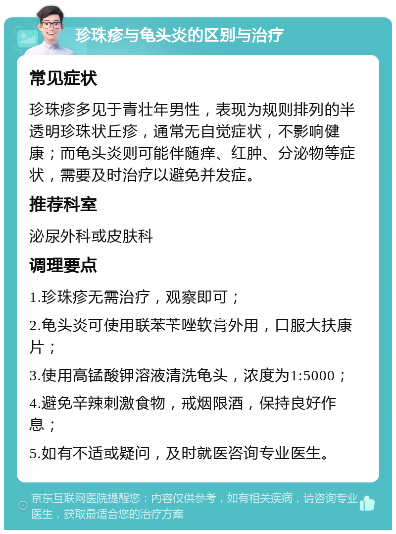 珍珠疹与龟头炎的区别与治疗 常见症状 珍珠疹多见于青壮年男性，表现为规则排列的半透明珍珠状丘疹，通常无自觉症状，不影响健康；而龟头炎则可能伴随痒、红肿、分泌物等症状，需要及时治疗以避免并发症。 推荐科室 泌尿外科或皮肤科 调理要点 1.珍珠疹无需治疗，观察即可； 2.龟头炎可使用联苯苄唑软膏外用，口服大扶康片； 3.使用高锰酸钾溶液清洗龟头，浓度为1:5000； 4.避免辛辣刺激食物，戒烟限酒，保持良好作息； 5.如有不适或疑问，及时就医咨询专业医生。