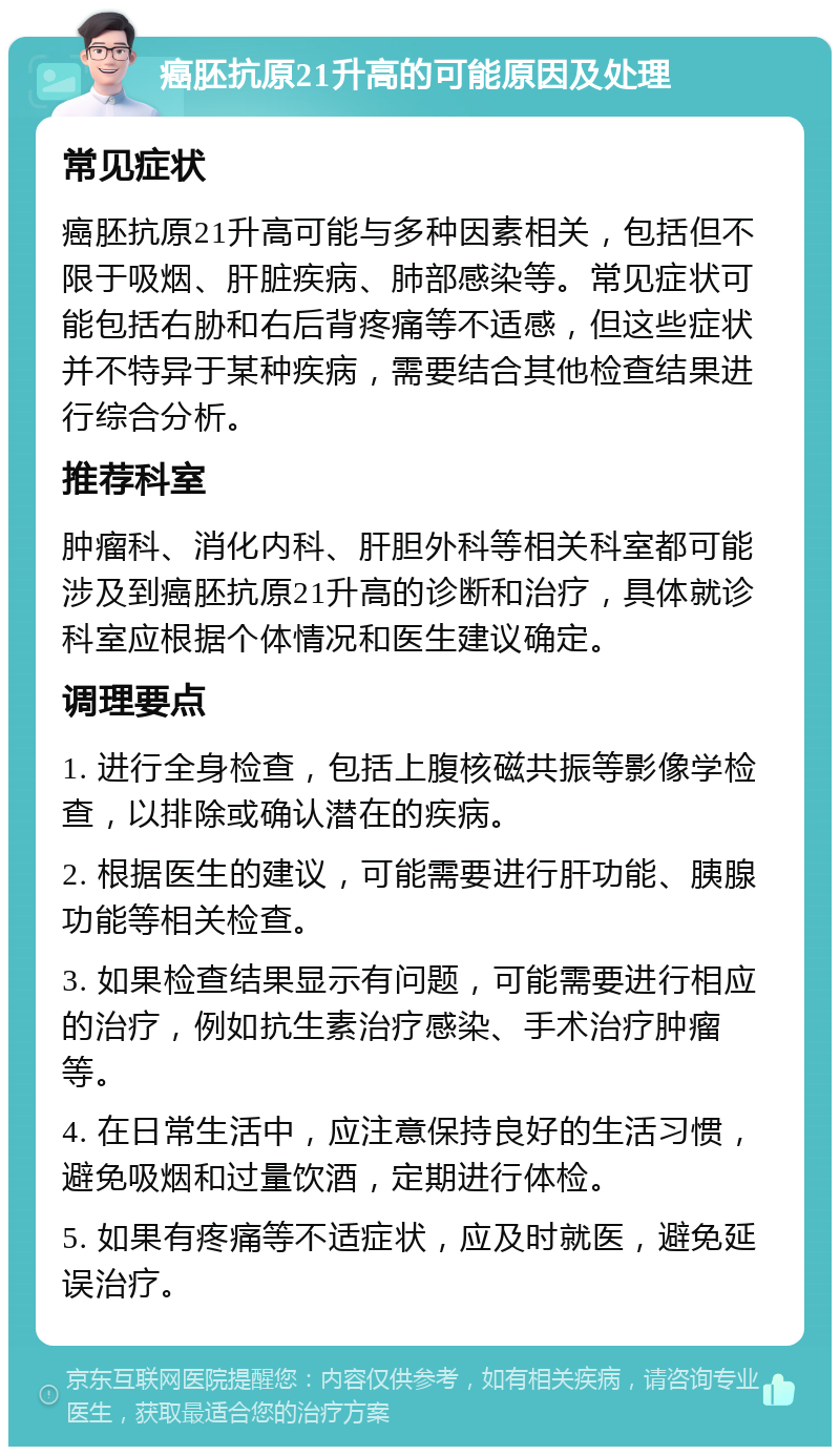 癌胚抗原21升高的可能原因及处理 常见症状 癌胚抗原21升高可能与多种因素相关，包括但不限于吸烟、肝脏疾病、肺部感染等。常见症状可能包括右胁和右后背疼痛等不适感，但这些症状并不特异于某种疾病，需要结合其他检查结果进行综合分析。 推荐科室 肿瘤科、消化内科、肝胆外科等相关科室都可能涉及到癌胚抗原21升高的诊断和治疗，具体就诊科室应根据个体情况和医生建议确定。 调理要点 1. 进行全身检查，包括上腹核磁共振等影像学检查，以排除或确认潜在的疾病。 2. 根据医生的建议，可能需要进行肝功能、胰腺功能等相关检查。 3. 如果检查结果显示有问题，可能需要进行相应的治疗，例如抗生素治疗感染、手术治疗肿瘤等。 4. 在日常生活中，应注意保持良好的生活习惯，避免吸烟和过量饮酒，定期进行体检。 5. 如果有疼痛等不适症状，应及时就医，避免延误治疗。