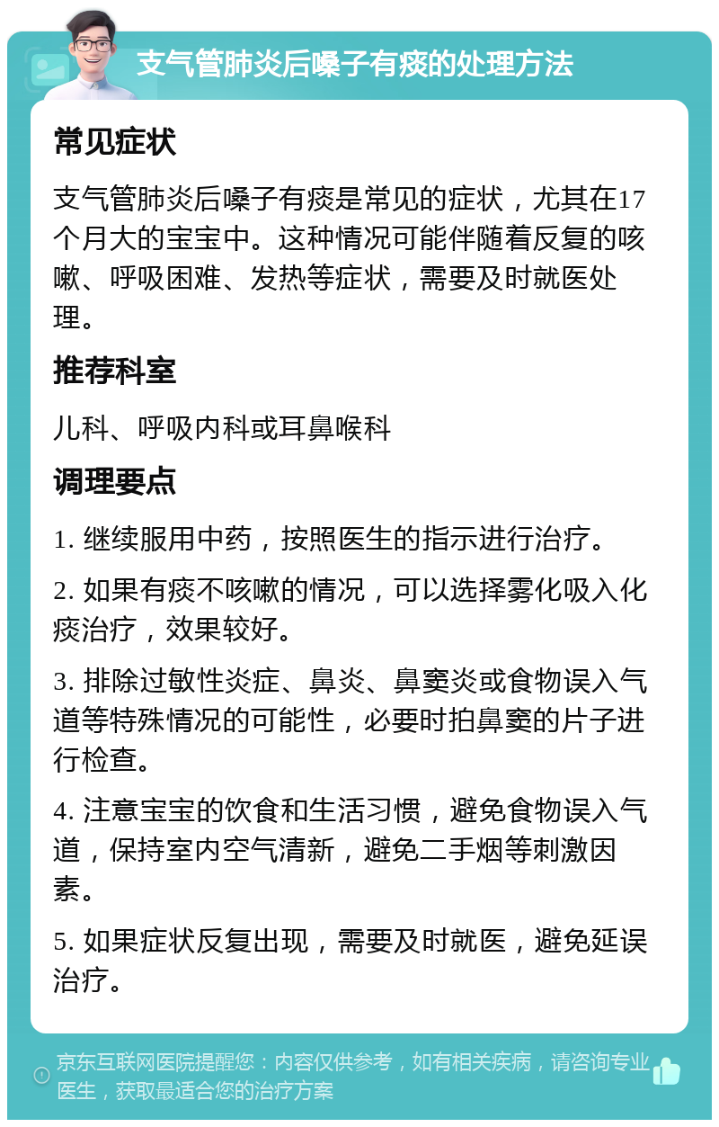 支气管肺炎后嗓子有痰的处理方法 常见症状 支气管肺炎后嗓子有痰是常见的症状，尤其在17个月大的宝宝中。这种情况可能伴随着反复的咳嗽、呼吸困难、发热等症状，需要及时就医处理。 推荐科室 儿科、呼吸内科或耳鼻喉科 调理要点 1. 继续服用中药，按照医生的指示进行治疗。 2. 如果有痰不咳嗽的情况，可以选择雾化吸入化痰治疗，效果较好。 3. 排除过敏性炎症、鼻炎、鼻窦炎或食物误入气道等特殊情况的可能性，必要时拍鼻窦的片子进行检查。 4. 注意宝宝的饮食和生活习惯，避免食物误入气道，保持室内空气清新，避免二手烟等刺激因素。 5. 如果症状反复出现，需要及时就医，避免延误治疗。