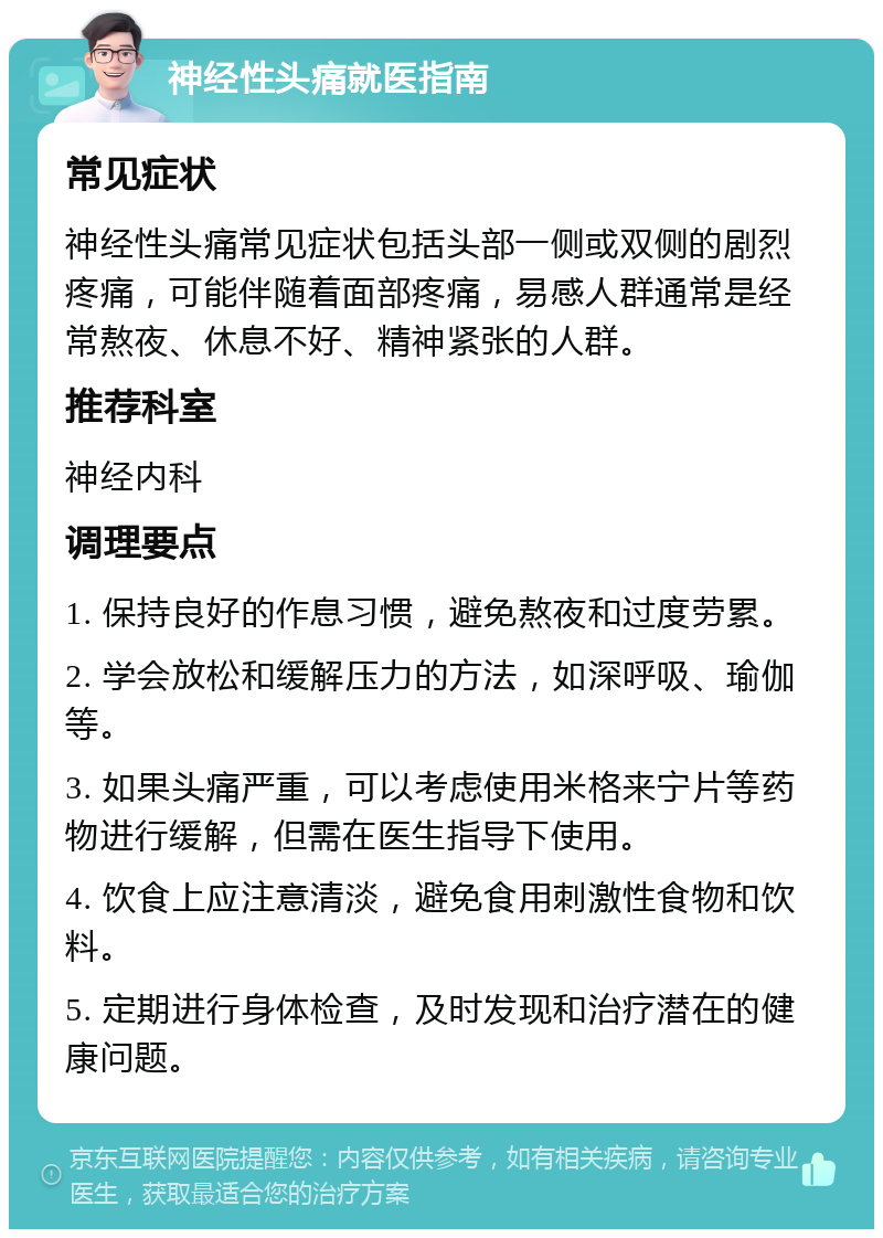 神经性头痛就医指南 常见症状 神经性头痛常见症状包括头部一侧或双侧的剧烈疼痛，可能伴随着面部疼痛，易感人群通常是经常熬夜、休息不好、精神紧张的人群。 推荐科室 神经内科 调理要点 1. 保持良好的作息习惯，避免熬夜和过度劳累。 2. 学会放松和缓解压力的方法，如深呼吸、瑜伽等。 3. 如果头痛严重，可以考虑使用米格来宁片等药物进行缓解，但需在医生指导下使用。 4. 饮食上应注意清淡，避免食用刺激性食物和饮料。 5. 定期进行身体检查，及时发现和治疗潜在的健康问题。