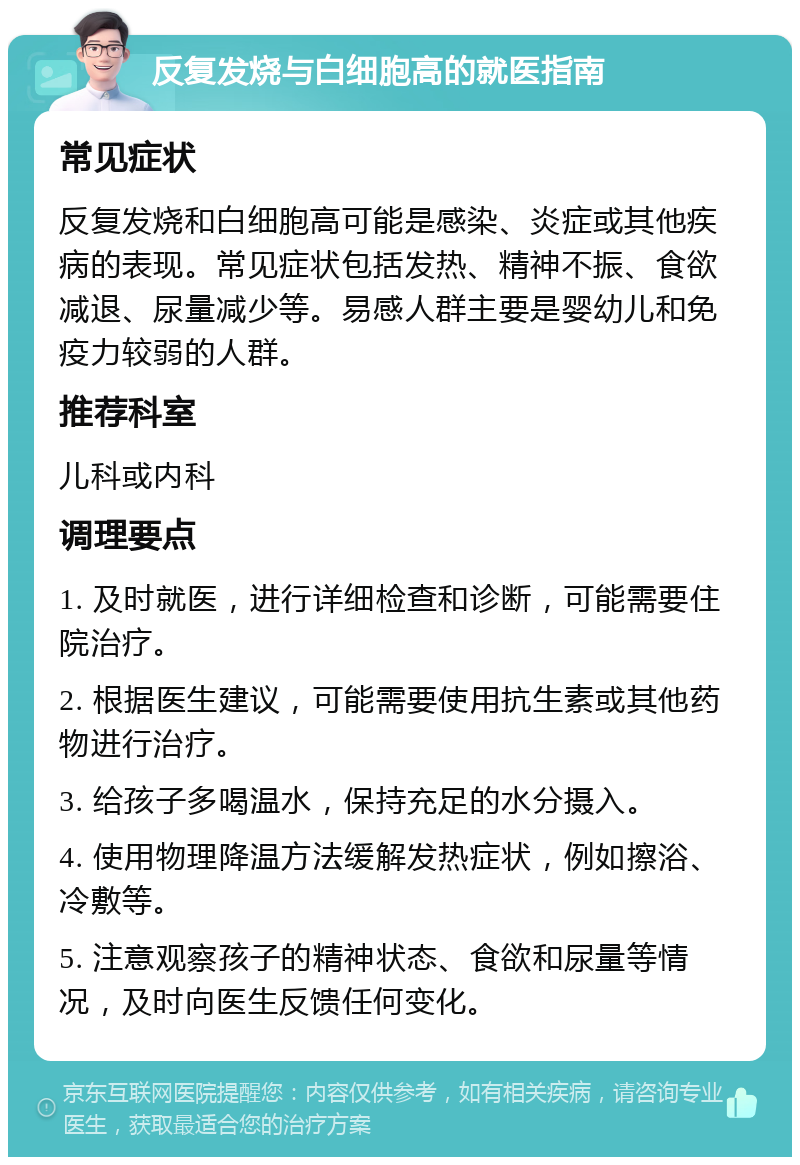 反复发烧与白细胞高的就医指南 常见症状 反复发烧和白细胞高可能是感染、炎症或其他疾病的表现。常见症状包括发热、精神不振、食欲减退、尿量减少等。易感人群主要是婴幼儿和免疫力较弱的人群。 推荐科室 儿科或内科 调理要点 1. 及时就医，进行详细检查和诊断，可能需要住院治疗。 2. 根据医生建议，可能需要使用抗生素或其他药物进行治疗。 3. 给孩子多喝温水，保持充足的水分摄入。 4. 使用物理降温方法缓解发热症状，例如擦浴、冷敷等。 5. 注意观察孩子的精神状态、食欲和尿量等情况，及时向医生反馈任何变化。