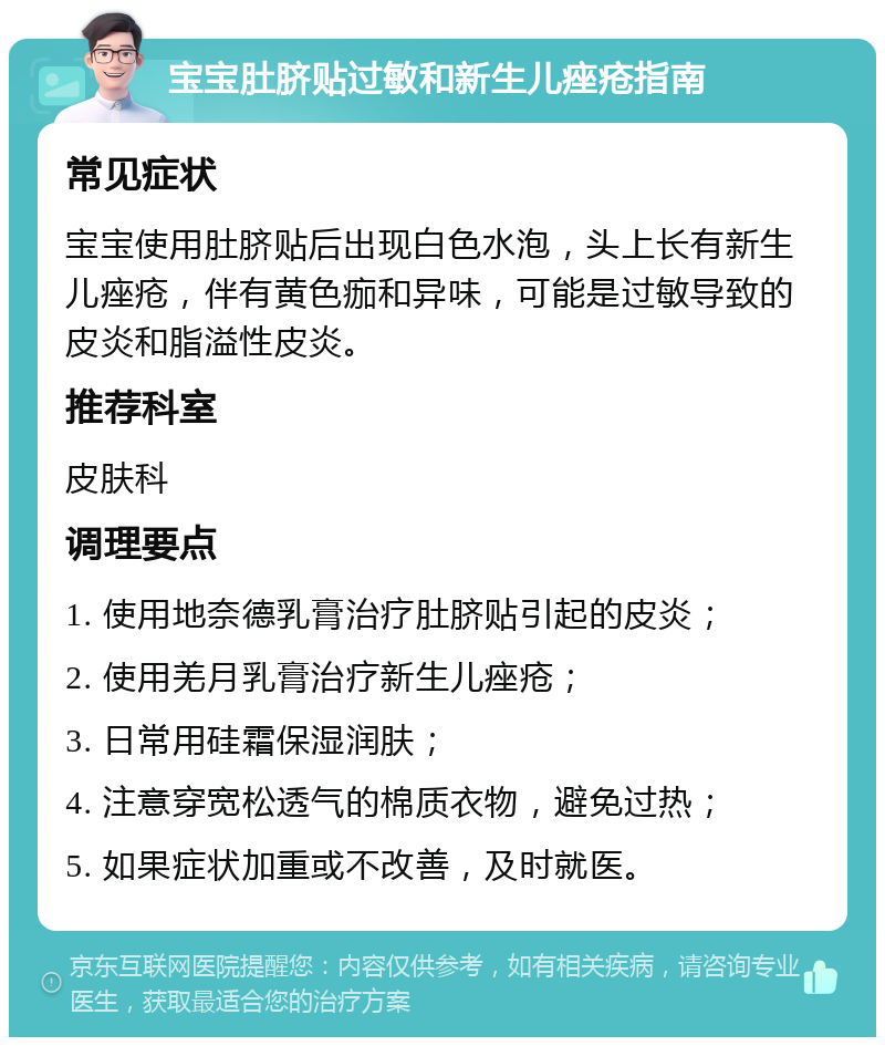 宝宝肚脐贴过敏和新生儿痤疮指南 常见症状 宝宝使用肚脐贴后出现白色水泡，头上长有新生儿痤疮，伴有黄色痂和异味，可能是过敏导致的皮炎和脂溢性皮炎。 推荐科室 皮肤科 调理要点 1. 使用地奈德乳膏治疗肚脐贴引起的皮炎； 2. 使用羌月乳膏治疗新生儿痤疮； 3. 日常用硅霜保湿润肤； 4. 注意穿宽松透气的棉质衣物，避免过热； 5. 如果症状加重或不改善，及时就医。