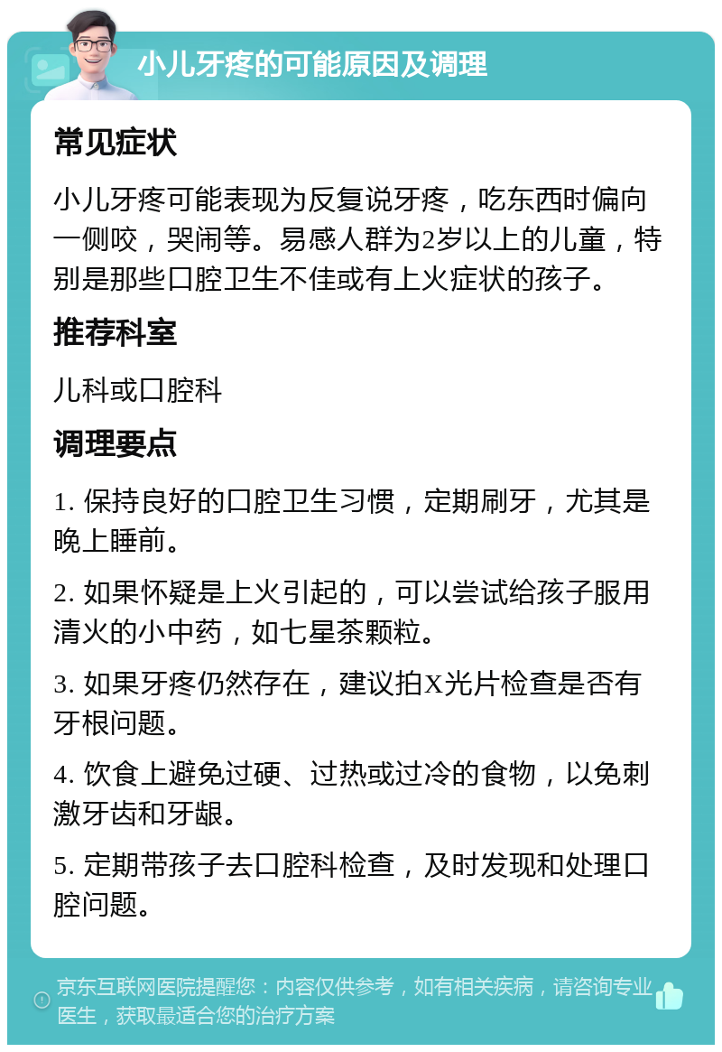 小儿牙疼的可能原因及调理 常见症状 小儿牙疼可能表现为反复说牙疼，吃东西时偏向一侧咬，哭闹等。易感人群为2岁以上的儿童，特别是那些口腔卫生不佳或有上火症状的孩子。 推荐科室 儿科或口腔科 调理要点 1. 保持良好的口腔卫生习惯，定期刷牙，尤其是晚上睡前。 2. 如果怀疑是上火引起的，可以尝试给孩子服用清火的小中药，如七星茶颗粒。 3. 如果牙疼仍然存在，建议拍X光片检查是否有牙根问题。 4. 饮食上避免过硬、过热或过冷的食物，以免刺激牙齿和牙龈。 5. 定期带孩子去口腔科检查，及时发现和处理口腔问题。