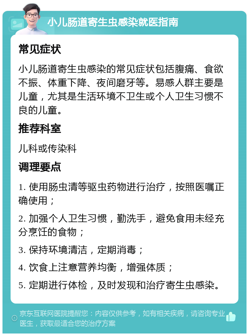 小儿肠道寄生虫感染就医指南 常见症状 小儿肠道寄生虫感染的常见症状包括腹痛、食欲不振、体重下降、夜间磨牙等。易感人群主要是儿童，尤其是生活环境不卫生或个人卫生习惯不良的儿童。 推荐科室 儿科或传染科 调理要点 1. 使用肠虫清等驱虫药物进行治疗，按照医嘱正确使用； 2. 加强个人卫生习惯，勤洗手，避免食用未经充分烹饪的食物； 3. 保持环境清洁，定期消毒； 4. 饮食上注意营养均衡，增强体质； 5. 定期进行体检，及时发现和治疗寄生虫感染。