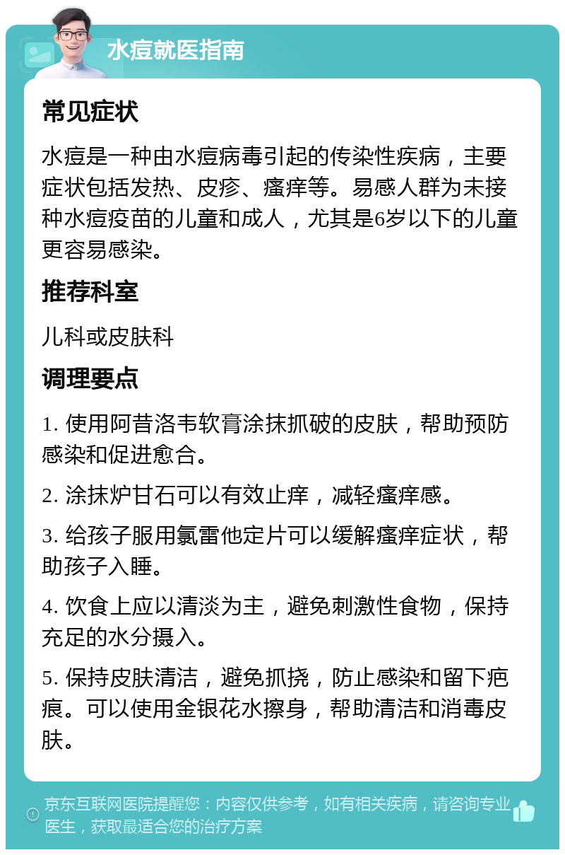 水痘就医指南 常见症状 水痘是一种由水痘病毒引起的传染性疾病，主要症状包括发热、皮疹、瘙痒等。易感人群为未接种水痘疫苗的儿童和成人，尤其是6岁以下的儿童更容易感染。 推荐科室 儿科或皮肤科 调理要点 1. 使用阿昔洛韦软膏涂抹抓破的皮肤，帮助预防感染和促进愈合。 2. 涂抹炉甘石可以有效止痒，减轻瘙痒感。 3. 给孩子服用氯雷他定片可以缓解瘙痒症状，帮助孩子入睡。 4. 饮食上应以清淡为主，避免刺激性食物，保持充足的水分摄入。 5. 保持皮肤清洁，避免抓挠，防止感染和留下疤痕。可以使用金银花水擦身，帮助清洁和消毒皮肤。