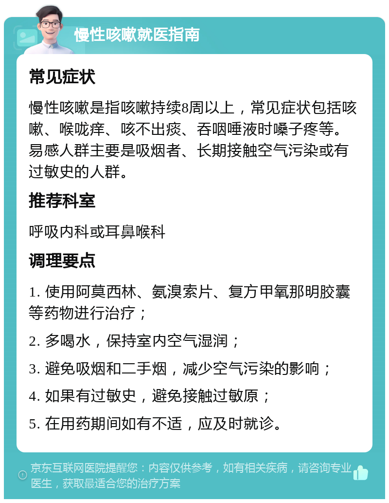 慢性咳嗽就医指南 常见症状 慢性咳嗽是指咳嗽持续8周以上，常见症状包括咳嗽、喉咙痒、咳不出痰、吞咽唾液时嗓子疼等。易感人群主要是吸烟者、长期接触空气污染或有过敏史的人群。 推荐科室 呼吸内科或耳鼻喉科 调理要点 1. 使用阿莫西林、氨溴索片、复方甲氧那明胶囊等药物进行治疗； 2. 多喝水，保持室内空气湿润； 3. 避免吸烟和二手烟，减少空气污染的影响； 4. 如果有过敏史，避免接触过敏原； 5. 在用药期间如有不适，应及时就诊。