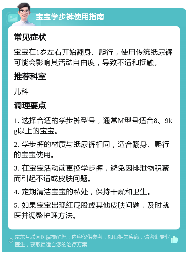 宝宝学步裤使用指南 常见症状 宝宝在1岁左右开始翻身、爬行，使用传统纸尿裤可能会影响其活动自由度，导致不适和抵触。 推荐科室 儿科 调理要点 1. 选择合适的学步裤型号，通常M型号适合8、9kg以上的宝宝。 2. 学步裤的材质与纸尿裤相同，适合翻身、爬行的宝宝使用。 3. 在宝宝活动前更换学步裤，避免因排泄物积聚而引起不适或皮肤问题。 4. 定期清洁宝宝的私处，保持干燥和卫生。 5. 如果宝宝出现红屁股或其他皮肤问题，及时就医并调整护理方法。