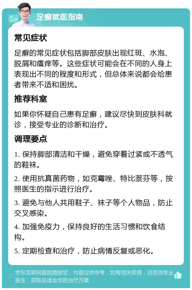 足癣就医指南 常见症状 足癣的常见症状包括脚部皮肤出现红斑、水泡、脱屑和瘙痒等。这些症状可能会在不同的人身上表现出不同的程度和形式，但总体来说都会给患者带来不适和困扰。 推荐科室 如果你怀疑自己患有足癣，建议尽快到皮肤科就诊，接受专业的诊断和治疗。 调理要点 1. 保持脚部清洁和干燥，避免穿着过紧或不透气的鞋袜。 2. 使用抗真菌药物，如克霉唑、特比萘芬等，按照医生的指示进行治疗。 3. 避免与他人共用鞋子、袜子等个人物品，防止交叉感染。 4. 加强免疫力，保持良好的生活习惯和饮食结构。 5. 定期检查和治疗，防止病情反复或恶化。