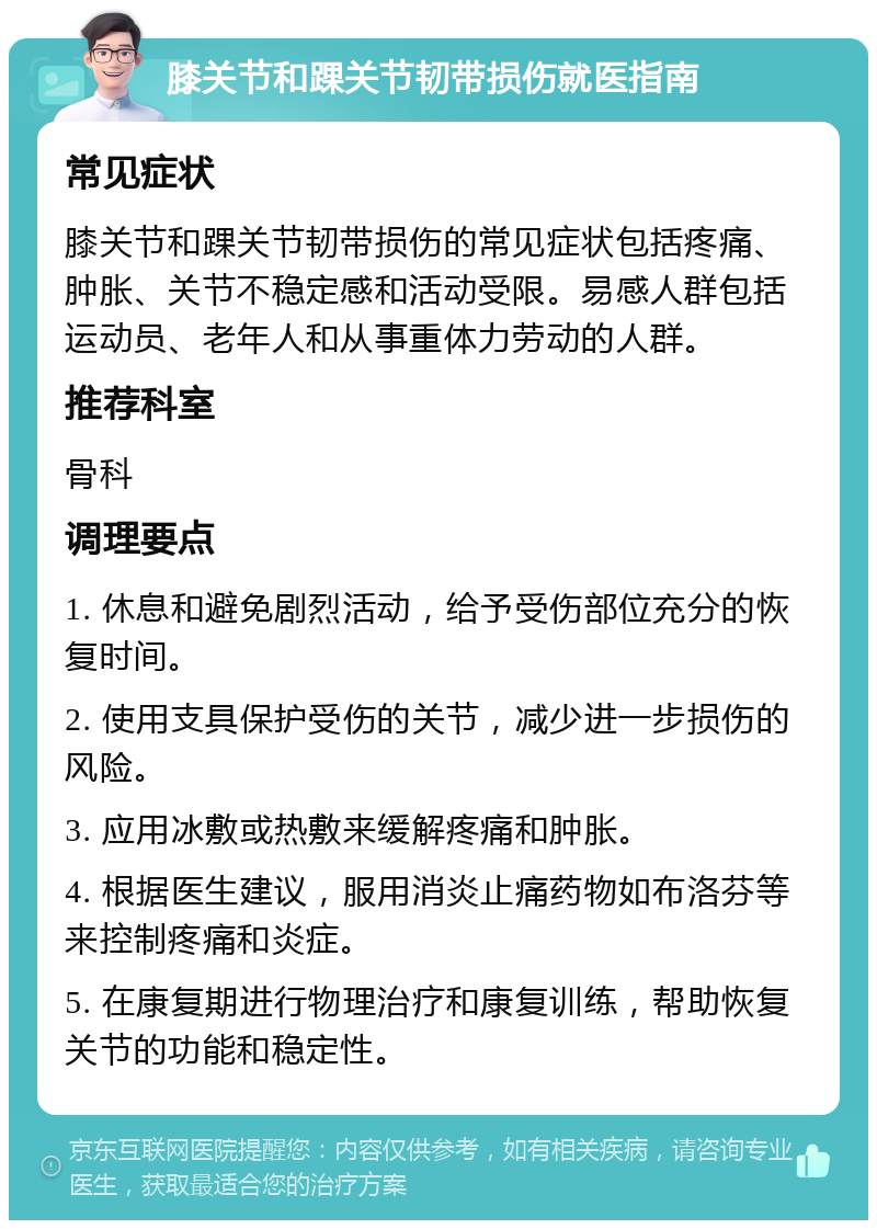 膝关节和踝关节韧带损伤就医指南 常见症状 膝关节和踝关节韧带损伤的常见症状包括疼痛、肿胀、关节不稳定感和活动受限。易感人群包括运动员、老年人和从事重体力劳动的人群。 推荐科室 骨科 调理要点 1. 休息和避免剧烈活动，给予受伤部位充分的恢复时间。 2. 使用支具保护受伤的关节，减少进一步损伤的风险。 3. 应用冰敷或热敷来缓解疼痛和肿胀。 4. 根据医生建议，服用消炎止痛药物如布洛芬等来控制疼痛和炎症。 5. 在康复期进行物理治疗和康复训练，帮助恢复关节的功能和稳定性。