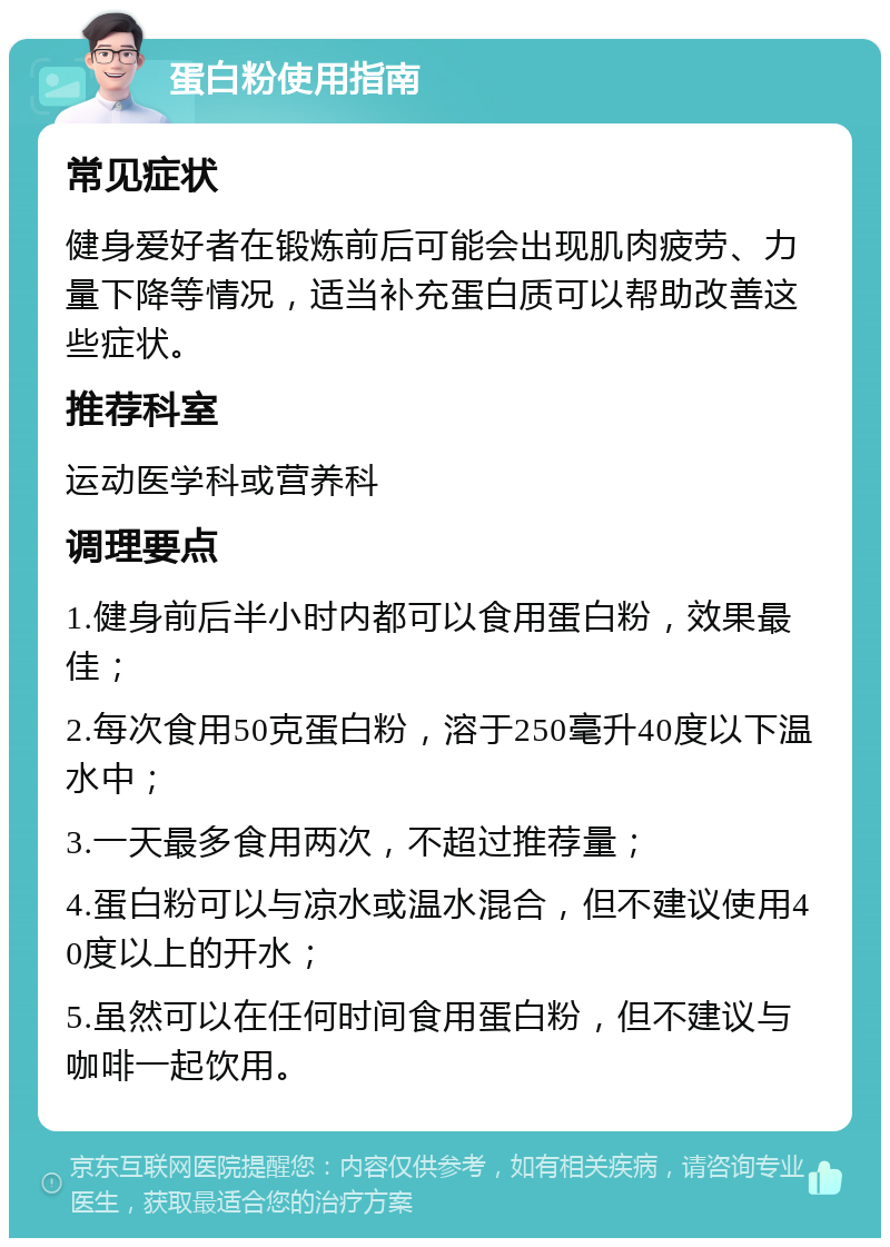 蛋白粉使用指南 常见症状 健身爱好者在锻炼前后可能会出现肌肉疲劳、力量下降等情况，适当补充蛋白质可以帮助改善这些症状。 推荐科室 运动医学科或营养科 调理要点 1.健身前后半小时内都可以食用蛋白粉，效果最佳； 2.每次食用50克蛋白粉，溶于250毫升40度以下温水中； 3.一天最多食用两次，不超过推荐量； 4.蛋白粉可以与凉水或温水混合，但不建议使用40度以上的开水； 5.虽然可以在任何时间食用蛋白粉，但不建议与咖啡一起饮用。