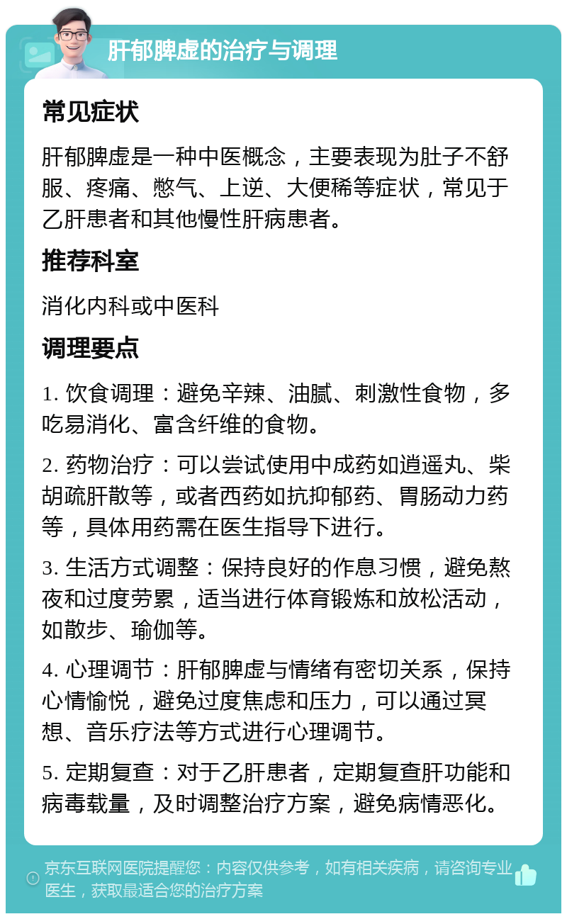 肝郁脾虚的治疗与调理 常见症状 肝郁脾虚是一种中医概念，主要表现为肚子不舒服、疼痛、憋气、上逆、大便稀等症状，常见于乙肝患者和其他慢性肝病患者。 推荐科室 消化内科或中医科 调理要点 1. 饮食调理：避免辛辣、油腻、刺激性食物，多吃易消化、富含纤维的食物。 2. 药物治疗：可以尝试使用中成药如逍遥丸、柴胡疏肝散等，或者西药如抗抑郁药、胃肠动力药等，具体用药需在医生指导下进行。 3. 生活方式调整：保持良好的作息习惯，避免熬夜和过度劳累，适当进行体育锻炼和放松活动，如散步、瑜伽等。 4. 心理调节：肝郁脾虚与情绪有密切关系，保持心情愉悦，避免过度焦虑和压力，可以通过冥想、音乐疗法等方式进行心理调节。 5. 定期复查：对于乙肝患者，定期复查肝功能和病毒载量，及时调整治疗方案，避免病情恶化。