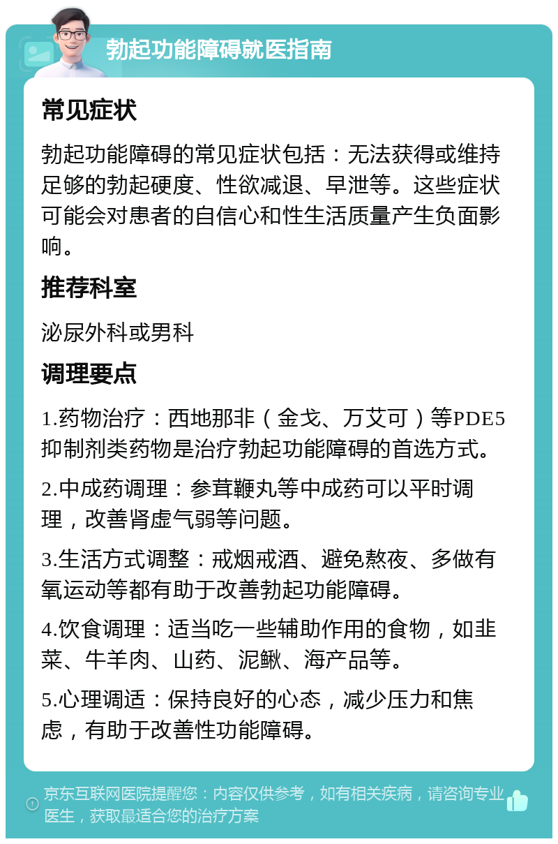 勃起功能障碍就医指南 常见症状 勃起功能障碍的常见症状包括：无法获得或维持足够的勃起硬度、性欲减退、早泄等。这些症状可能会对患者的自信心和性生活质量产生负面影响。 推荐科室 泌尿外科或男科 调理要点 1.药物治疗：西地那非（金戈、万艾可）等PDE5抑制剂类药物是治疗勃起功能障碍的首选方式。 2.中成药调理：参茸鞭丸等中成药可以平时调理，改善肾虚气弱等问题。 3.生活方式调整：戒烟戒酒、避免熬夜、多做有氧运动等都有助于改善勃起功能障碍。 4.饮食调理：适当吃一些辅助作用的食物，如韭菜、牛羊肉、山药、泥鳅、海产品等。 5.心理调适：保持良好的心态，减少压力和焦虑，有助于改善性功能障碍。