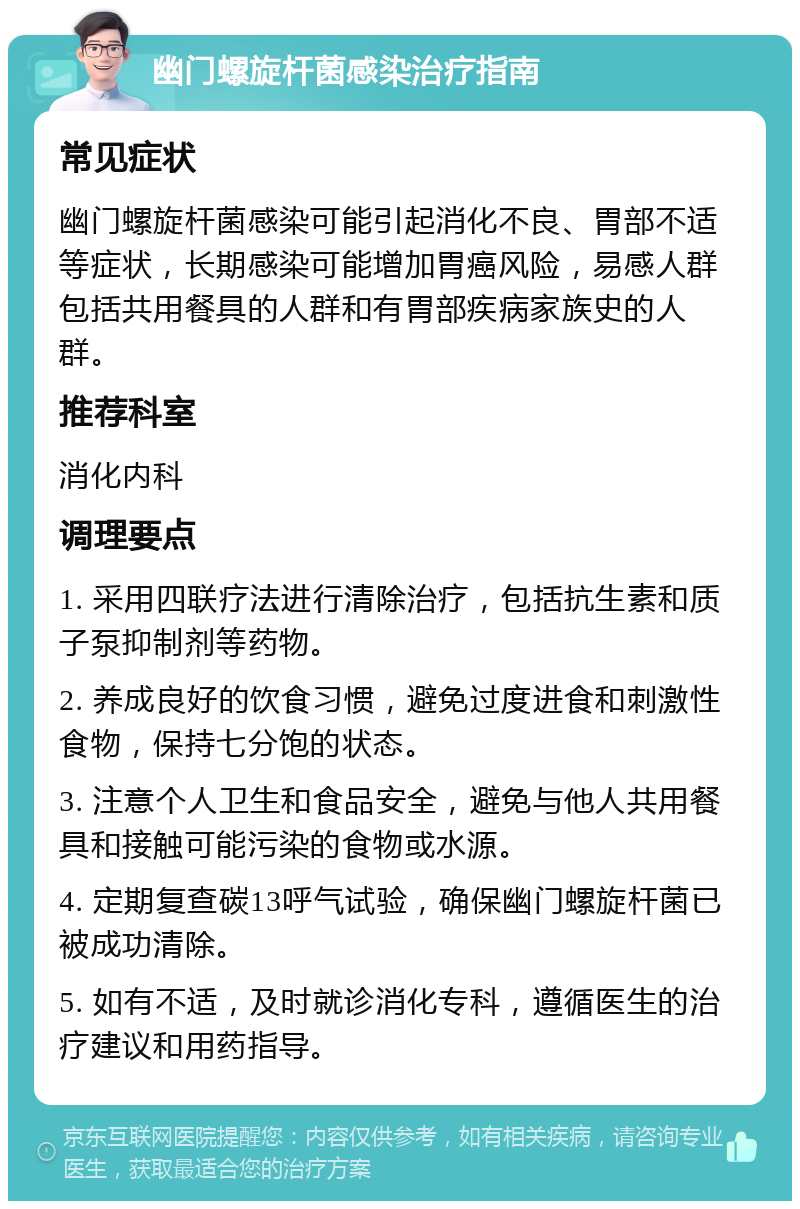 幽门螺旋杆菌感染治疗指南 常见症状 幽门螺旋杆菌感染可能引起消化不良、胃部不适等症状，长期感染可能增加胃癌风险，易感人群包括共用餐具的人群和有胃部疾病家族史的人群。 推荐科室 消化内科 调理要点 1. 采用四联疗法进行清除治疗，包括抗生素和质子泵抑制剂等药物。 2. 养成良好的饮食习惯，避免过度进食和刺激性食物，保持七分饱的状态。 3. 注意个人卫生和食品安全，避免与他人共用餐具和接触可能污染的食物或水源。 4. 定期复查碳13呼气试验，确保幽门螺旋杆菌已被成功清除。 5. 如有不适，及时就诊消化专科，遵循医生的治疗建议和用药指导。