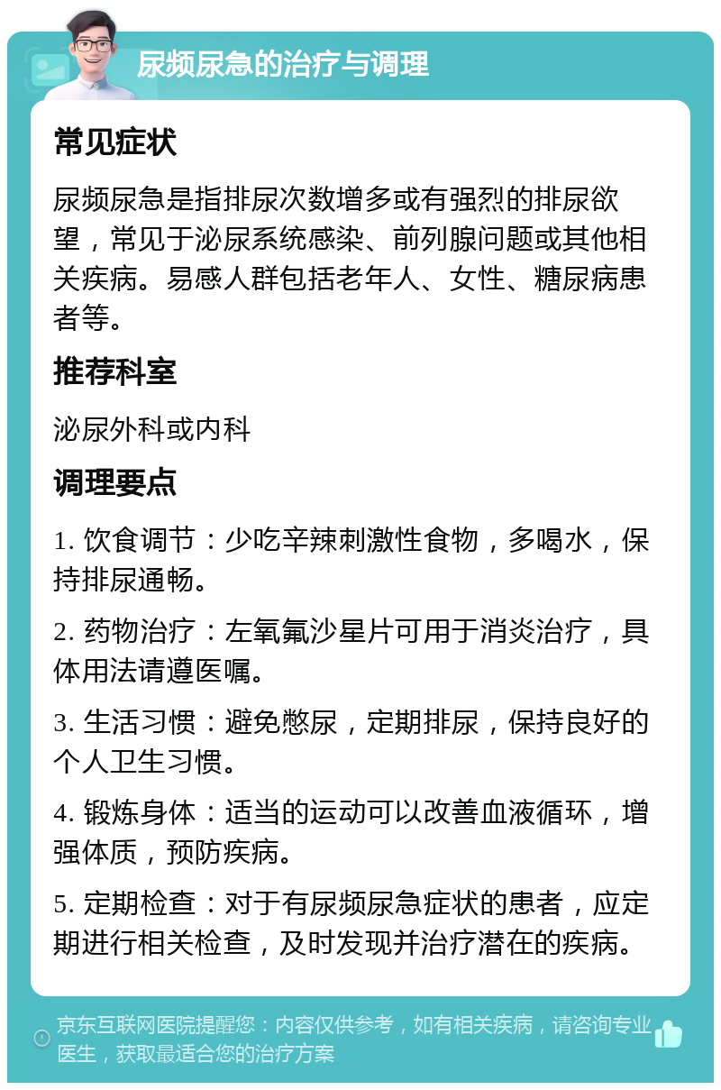 尿频尿急的治疗与调理 常见症状 尿频尿急是指排尿次数增多或有强烈的排尿欲望，常见于泌尿系统感染、前列腺问题或其他相关疾病。易感人群包括老年人、女性、糖尿病患者等。 推荐科室 泌尿外科或内科 调理要点 1. 饮食调节：少吃辛辣刺激性食物，多喝水，保持排尿通畅。 2. 药物治疗：左氧氟沙星片可用于消炎治疗，具体用法请遵医嘱。 3. 生活习惯：避免憋尿，定期排尿，保持良好的个人卫生习惯。 4. 锻炼身体：适当的运动可以改善血液循环，增强体质，预防疾病。 5. 定期检查：对于有尿频尿急症状的患者，应定期进行相关检查，及时发现并治疗潜在的疾病。