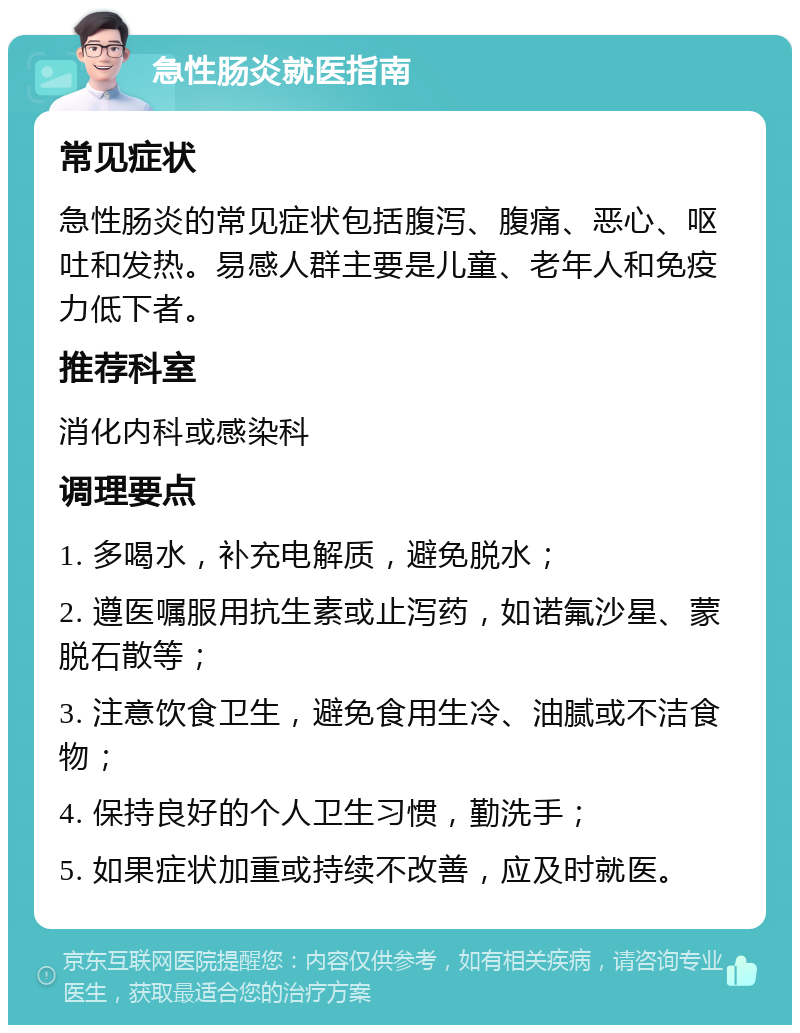 急性肠炎就医指南 常见症状 急性肠炎的常见症状包括腹泻、腹痛、恶心、呕吐和发热。易感人群主要是儿童、老年人和免疫力低下者。 推荐科室 消化内科或感染科 调理要点 1. 多喝水，补充电解质，避免脱水； 2. 遵医嘱服用抗生素或止泻药，如诺氟沙星、蒙脱石散等； 3. 注意饮食卫生，避免食用生冷、油腻或不洁食物； 4. 保持良好的个人卫生习惯，勤洗手； 5. 如果症状加重或持续不改善，应及时就医。