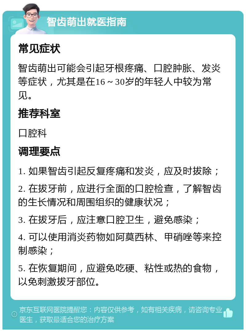 智齿萌出就医指南 常见症状 智齿萌出可能会引起牙根疼痛、口腔肿胀、发炎等症状，尤其是在16～30岁的年轻人中较为常见。 推荐科室 口腔科 调理要点 1. 如果智齿引起反复疼痛和发炎，应及时拔除； 2. 在拔牙前，应进行全面的口腔检查，了解智齿的生长情况和周围组织的健康状况； 3. 在拔牙后，应注意口腔卫生，避免感染； 4. 可以使用消炎药物如阿莫西林、甲硝唑等来控制感染； 5. 在恢复期间，应避免吃硬、粘性或热的食物，以免刺激拔牙部位。