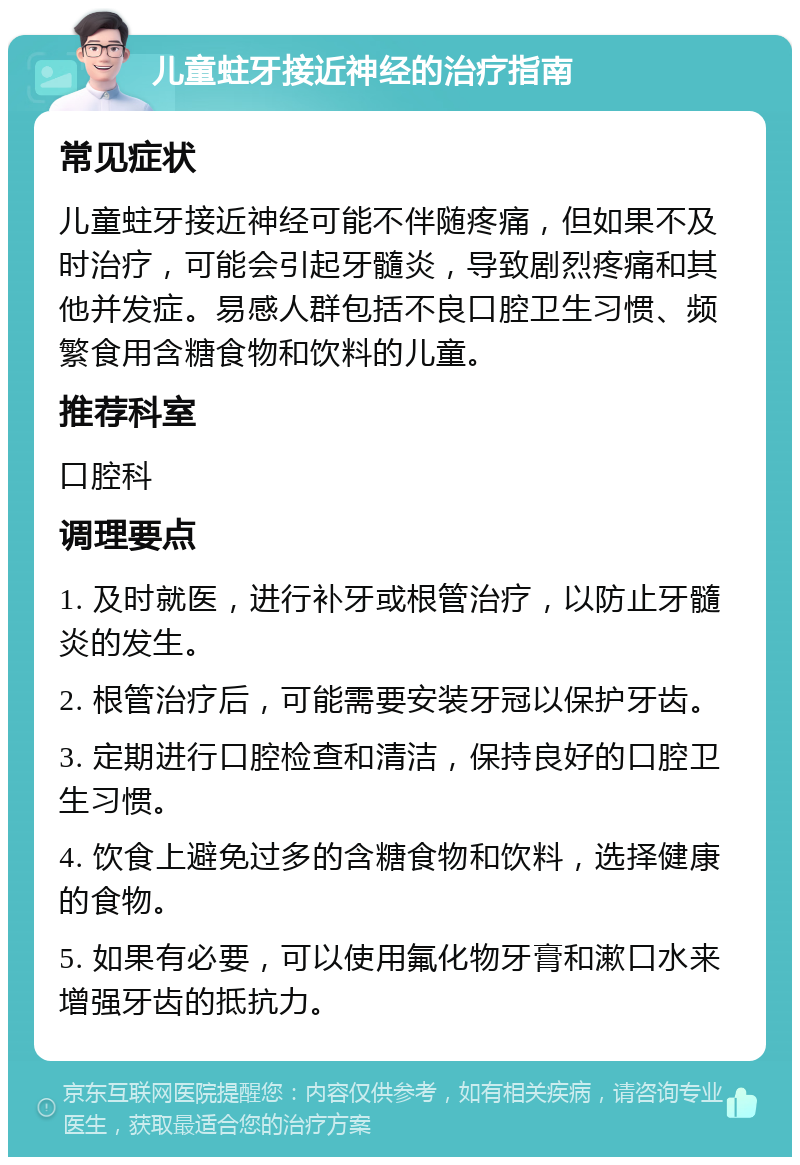 儿童蛀牙接近神经的治疗指南 常见症状 儿童蛀牙接近神经可能不伴随疼痛，但如果不及时治疗，可能会引起牙髓炎，导致剧烈疼痛和其他并发症。易感人群包括不良口腔卫生习惯、频繁食用含糖食物和饮料的儿童。 推荐科室 口腔科 调理要点 1. 及时就医，进行补牙或根管治疗，以防止牙髓炎的发生。 2. 根管治疗后，可能需要安装牙冠以保护牙齿。 3. 定期进行口腔检查和清洁，保持良好的口腔卫生习惯。 4. 饮食上避免过多的含糖食物和饮料，选择健康的食物。 5. 如果有必要，可以使用氟化物牙膏和漱口水来增强牙齿的抵抗力。