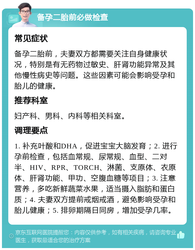 备孕二胎前必做检查 常见症状 备孕二胎前，夫妻双方都需要关注自身健康状况，特别是有无药物过敏史、肝肾功能异常及其他慢性病史等问题。这些因素可能会影响受孕和胎儿的健康。 推荐科室 妇产科、男科、内科等相关科室。 调理要点 1. 补充叶酸和DHA，促进宝宝大脑发育；2. 进行孕前检查，包括血常规、尿常规、血型、二对半、HIV、RPR、TORCH、淋菌、支原体、衣原体、肝肾功能、甲功、空腹血糖等项目；3. 注意营养，多吃新鲜蔬菜水果，适当摄入脂肪和蛋白质；4. 夫妻双方提前戒烟戒酒，避免影响受孕和胎儿健康；5. 排卵期隔日同房，增加受孕几率。