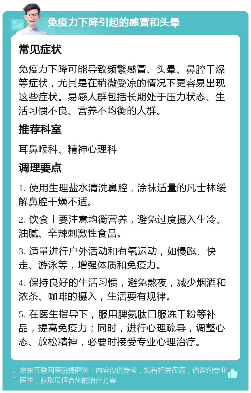 免疫力下降引起的感冒和头晕 常见症状 免疫力下降可能导致频繁感冒、头晕、鼻腔干燥等症状，尤其是在稍微受凉的情况下更容易出现这些症状。易感人群包括长期处于压力状态、生活习惯不良、营养不均衡的人群。 推荐科室 耳鼻喉科、精神心理科 调理要点 1. 使用生理盐水清洗鼻腔，涂抹适量的凡士林缓解鼻腔干燥不适。 2. 饮食上要注意均衡营养，避免过度摄入生冷、油腻、辛辣刺激性食品。 3. 适量进行户外活动和有氧运动，如慢跑、快走、游泳等，增强体质和免疫力。 4. 保持良好的生活习惯，避免熬夜，减少烟酒和浓茶、咖啡的摄入，生活要有规律。 5. 在医生指导下，服用脾氨肽口服冻干粉等补品，提高免疫力；同时，进行心理疏导，调整心态、放松精神，必要时接受专业心理治疗。