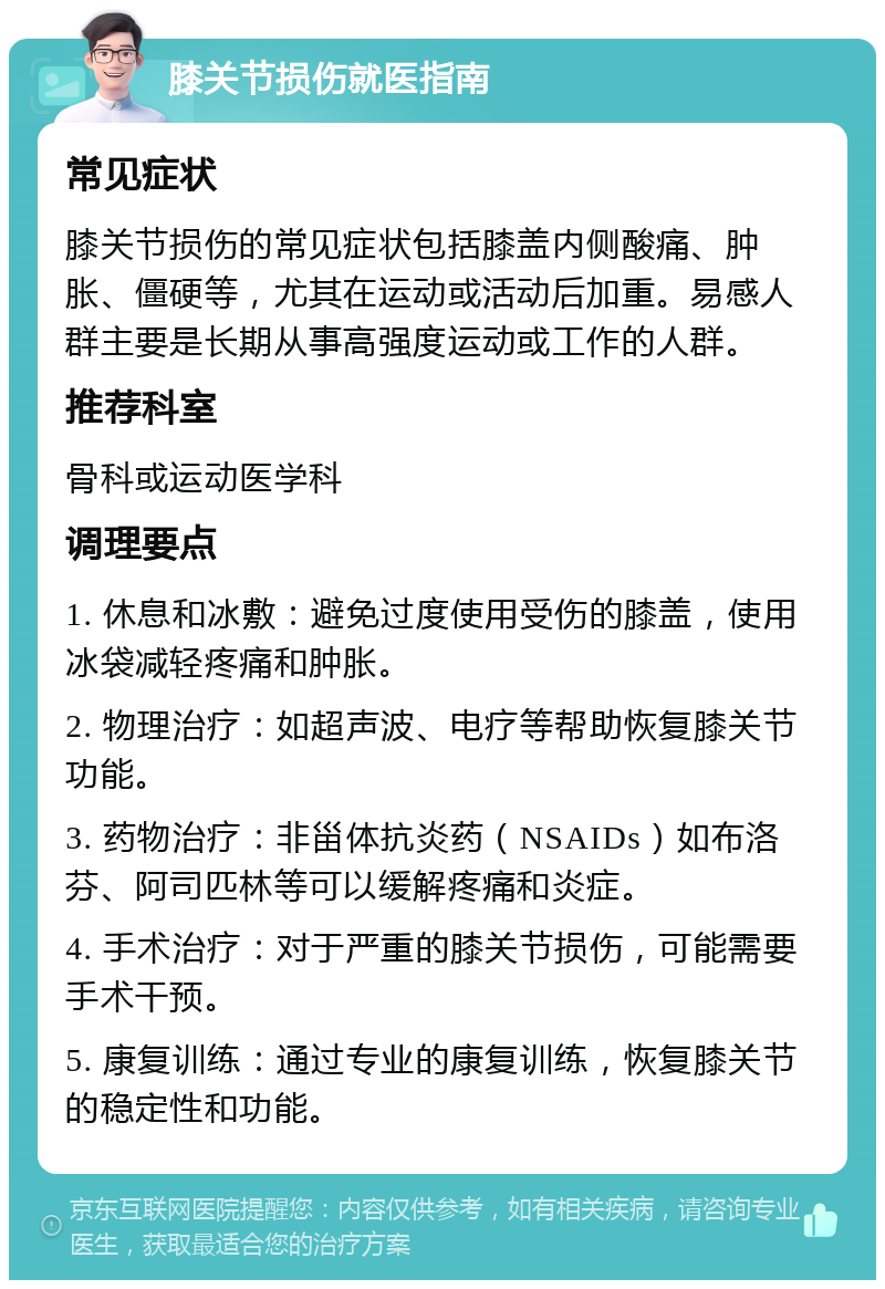 膝关节损伤就医指南 常见症状 膝关节损伤的常见症状包括膝盖内侧酸痛、肿胀、僵硬等，尤其在运动或活动后加重。易感人群主要是长期从事高强度运动或工作的人群。 推荐科室 骨科或运动医学科 调理要点 1. 休息和冰敷：避免过度使用受伤的膝盖，使用冰袋减轻疼痛和肿胀。 2. 物理治疗：如超声波、电疗等帮助恢复膝关节功能。 3. 药物治疗：非甾体抗炎药（NSAIDs）如布洛芬、阿司匹林等可以缓解疼痛和炎症。 4. 手术治疗：对于严重的膝关节损伤，可能需要手术干预。 5. 康复训练：通过专业的康复训练，恢复膝关节的稳定性和功能。