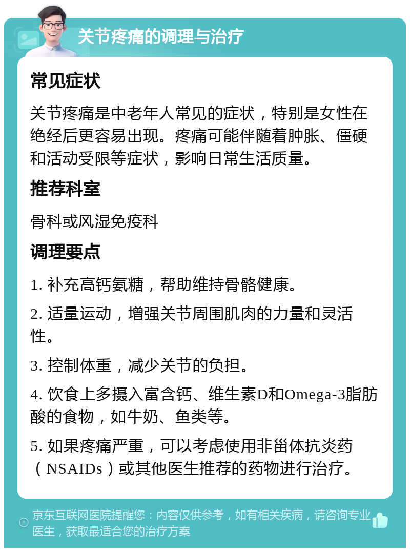 关节疼痛的调理与治疗 常见症状 关节疼痛是中老年人常见的症状，特别是女性在绝经后更容易出现。疼痛可能伴随着肿胀、僵硬和活动受限等症状，影响日常生活质量。 推荐科室 骨科或风湿免疫科 调理要点 1. 补充高钙氨糖，帮助维持骨骼健康。 2. 适量运动，增强关节周围肌肉的力量和灵活性。 3. 控制体重，减少关节的负担。 4. 饮食上多摄入富含钙、维生素D和Omega-3脂肪酸的食物，如牛奶、鱼类等。 5. 如果疼痛严重，可以考虑使用非甾体抗炎药（NSAIDs）或其他医生推荐的药物进行治疗。