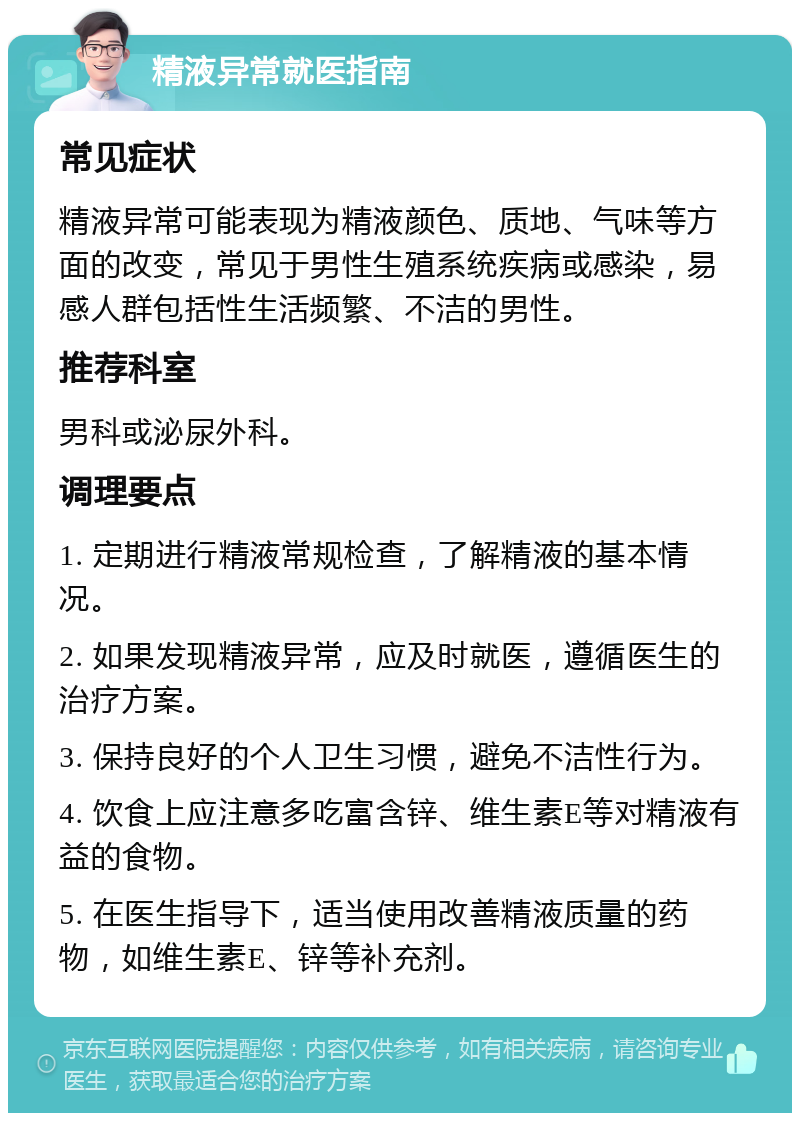 精液异常就医指南 常见症状 精液异常可能表现为精液颜色、质地、气味等方面的改变，常见于男性生殖系统疾病或感染，易感人群包括性生活频繁、不洁的男性。 推荐科室 男科或泌尿外科。 调理要点 1. 定期进行精液常规检查，了解精液的基本情况。 2. 如果发现精液异常，应及时就医，遵循医生的治疗方案。 3. 保持良好的个人卫生习惯，避免不洁性行为。 4. 饮食上应注意多吃富含锌、维生素E等对精液有益的食物。 5. 在医生指导下，适当使用改善精液质量的药物，如维生素E、锌等补充剂。