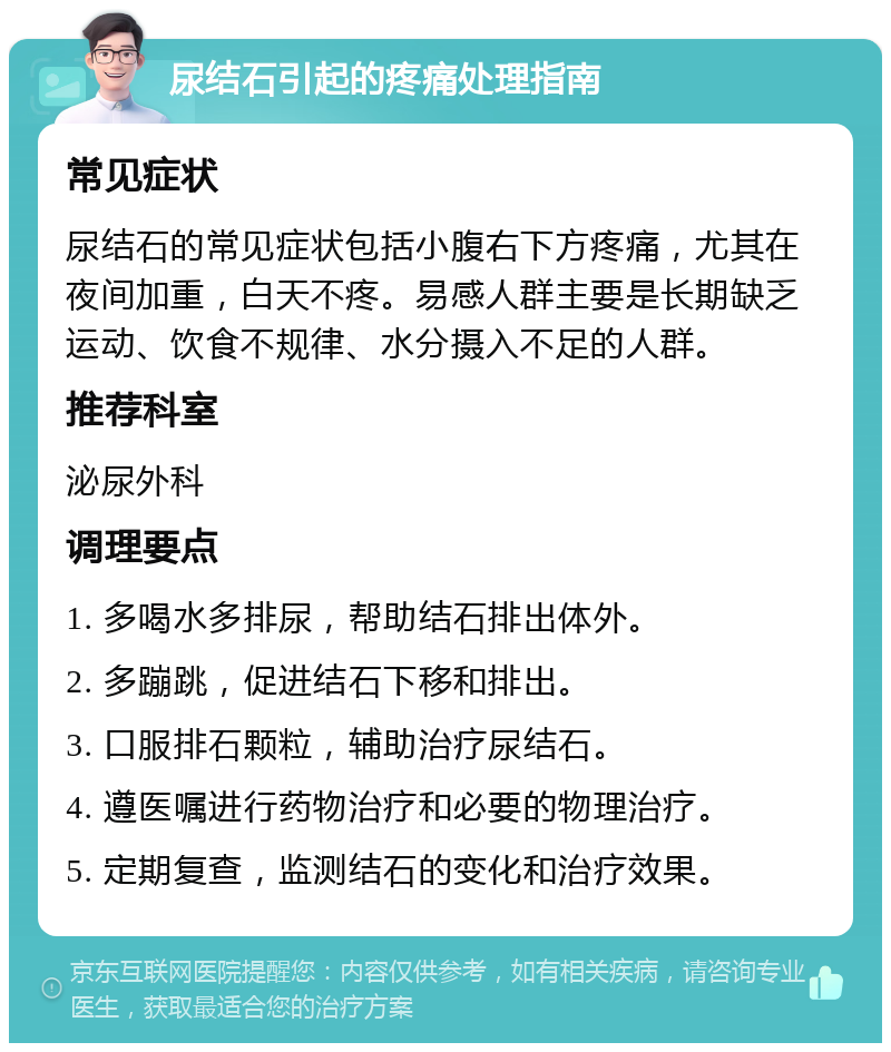 尿结石引起的疼痛处理指南 常见症状 尿结石的常见症状包括小腹右下方疼痛，尤其在夜间加重，白天不疼。易感人群主要是长期缺乏运动、饮食不规律、水分摄入不足的人群。 推荐科室 泌尿外科 调理要点 1. 多喝水多排尿，帮助结石排出体外。 2. 多蹦跳，促进结石下移和排出。 3. 口服排石颗粒，辅助治疗尿结石。 4. 遵医嘱进行药物治疗和必要的物理治疗。 5. 定期复查，监测结石的变化和治疗效果。