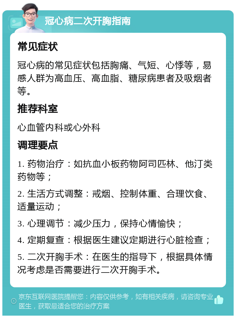 冠心病二次开胸指南 常见症状 冠心病的常见症状包括胸痛、气短、心悸等，易感人群为高血压、高血脂、糖尿病患者及吸烟者等。 推荐科室 心血管内科或心外科 调理要点 1. 药物治疗：如抗血小板药物阿司匹林、他汀类药物等； 2. 生活方式调整：戒烟、控制体重、合理饮食、适量运动； 3. 心理调节：减少压力，保持心情愉快； 4. 定期复查：根据医生建议定期进行心脏检查； 5. 二次开胸手术：在医生的指导下，根据具体情况考虑是否需要进行二次开胸手术。