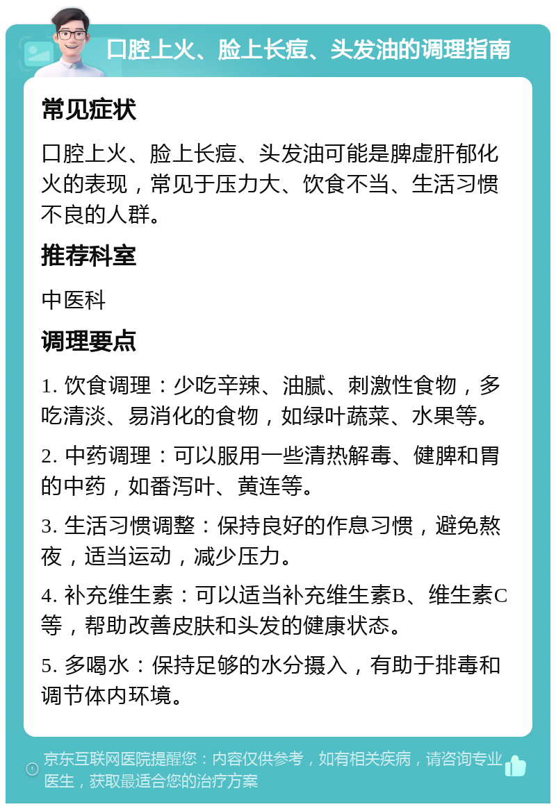 口腔上火、脸上长痘、头发油的调理指南 常见症状 口腔上火、脸上长痘、头发油可能是脾虚肝郁化火的表现，常见于压力大、饮食不当、生活习惯不良的人群。 推荐科室 中医科 调理要点 1. 饮食调理：少吃辛辣、油腻、刺激性食物，多吃清淡、易消化的食物，如绿叶蔬菜、水果等。 2. 中药调理：可以服用一些清热解毒、健脾和胃的中药，如番泻叶、黄连等。 3. 生活习惯调整：保持良好的作息习惯，避免熬夜，适当运动，减少压力。 4. 补充维生素：可以适当补充维生素B、维生素C等，帮助改善皮肤和头发的健康状态。 5. 多喝水：保持足够的水分摄入，有助于排毒和调节体内环境。