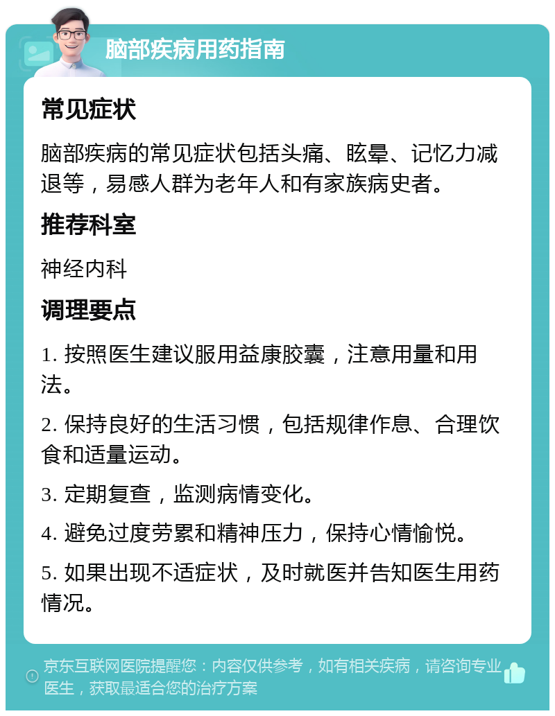 脑部疾病用药指南 常见症状 脑部疾病的常见症状包括头痛、眩晕、记忆力减退等，易感人群为老年人和有家族病史者。 推荐科室 神经内科 调理要点 1. 按照医生建议服用益康胶囊，注意用量和用法。 2. 保持良好的生活习惯，包括规律作息、合理饮食和适量运动。 3. 定期复查，监测病情变化。 4. 避免过度劳累和精神压力，保持心情愉悦。 5. 如果出现不适症状，及时就医并告知医生用药情况。