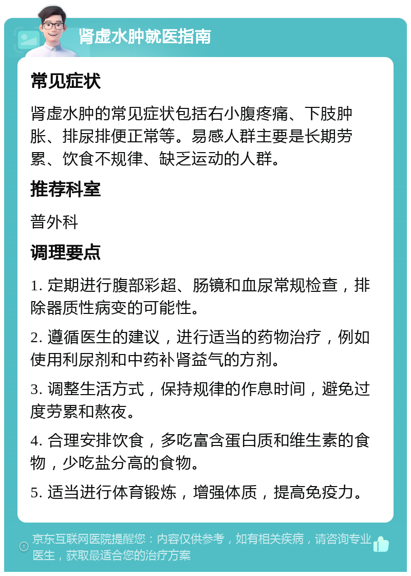 肾虚水肿就医指南 常见症状 肾虚水肿的常见症状包括右小腹疼痛、下肢肿胀、排尿排便正常等。易感人群主要是长期劳累、饮食不规律、缺乏运动的人群。 推荐科室 普外科 调理要点 1. 定期进行腹部彩超、肠镜和血尿常规检查，排除器质性病变的可能性。 2. 遵循医生的建议，进行适当的药物治疗，例如使用利尿剂和中药补肾益气的方剂。 3. 调整生活方式，保持规律的作息时间，避免过度劳累和熬夜。 4. 合理安排饮食，多吃富含蛋白质和维生素的食物，少吃盐分高的食物。 5. 适当进行体育锻炼，增强体质，提高免疫力。