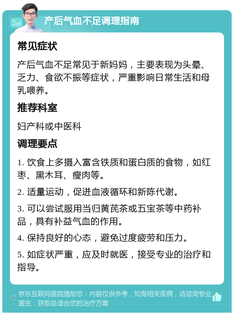 产后气血不足调理指南 常见症状 产后气血不足常见于新妈妈，主要表现为头晕、乏力、食欲不振等症状，严重影响日常生活和母乳喂养。 推荐科室 妇产科或中医科 调理要点 1. 饮食上多摄入富含铁质和蛋白质的食物，如红枣、黑木耳、瘦肉等。 2. 适量运动，促进血液循环和新陈代谢。 3. 可以尝试服用当归黄芪茶或五宝茶等中药补品，具有补益气血的作用。 4. 保持良好的心态，避免过度疲劳和压力。 5. 如症状严重，应及时就医，接受专业的治疗和指导。