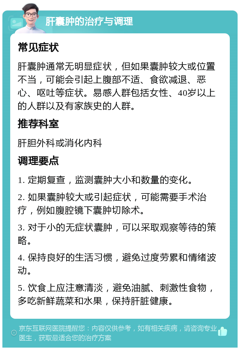 肝囊肿的治疗与调理 常见症状 肝囊肿通常无明显症状，但如果囊肿较大或位置不当，可能会引起上腹部不适、食欲减退、恶心、呕吐等症状。易感人群包括女性、40岁以上的人群以及有家族史的人群。 推荐科室 肝胆外科或消化内科 调理要点 1. 定期复查，监测囊肿大小和数量的变化。 2. 如果囊肿较大或引起症状，可能需要手术治疗，例如腹腔镜下囊肿切除术。 3. 对于小的无症状囊肿，可以采取观察等待的策略。 4. 保持良好的生活习惯，避免过度劳累和情绪波动。 5. 饮食上应注意清淡，避免油腻、刺激性食物，多吃新鲜蔬菜和水果，保持肝脏健康。