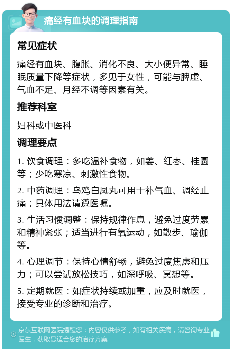 痛经有血块的调理指南 常见症状 痛经有血块、腹胀、消化不良、大小便异常、睡眠质量下降等症状，多见于女性，可能与脾虚、气血不足、月经不调等因素有关。 推荐科室 妇科或中医科 调理要点 1. 饮食调理：多吃温补食物，如姜、红枣、桂圆等；少吃寒凉、刺激性食物。 2. 中药调理：乌鸡白凤丸可用于补气血、调经止痛；具体用法请遵医嘱。 3. 生活习惯调整：保持规律作息，避免过度劳累和精神紧张；适当进行有氧运动，如散步、瑜伽等。 4. 心理调节：保持心情舒畅，避免过度焦虑和压力；可以尝试放松技巧，如深呼吸、冥想等。 5. 定期就医：如症状持续或加重，应及时就医，接受专业的诊断和治疗。