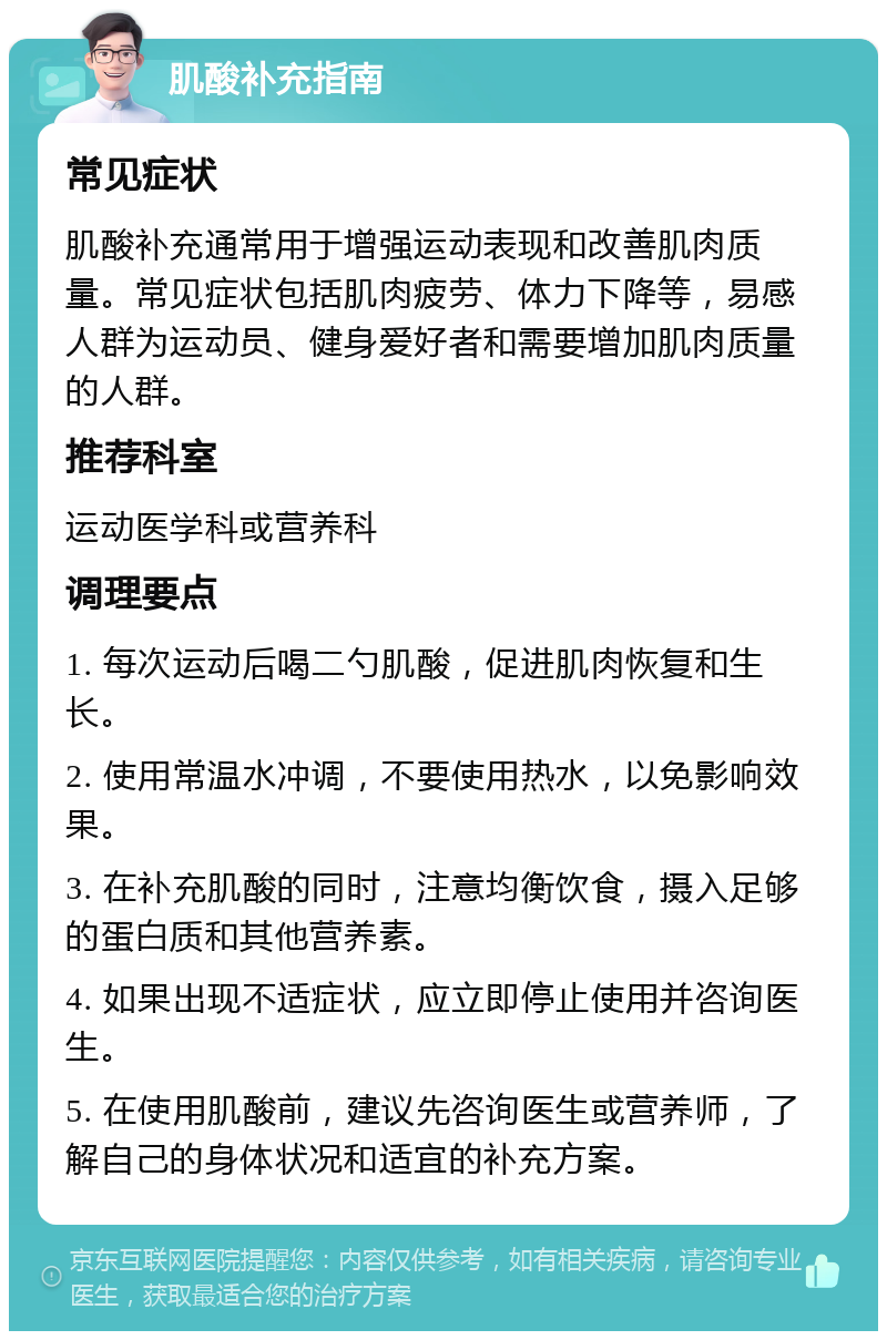 肌酸补充指南 常见症状 肌酸补充通常用于增强运动表现和改善肌肉质量。常见症状包括肌肉疲劳、体力下降等，易感人群为运动员、健身爱好者和需要增加肌肉质量的人群。 推荐科室 运动医学科或营养科 调理要点 1. 每次运动后喝二勺肌酸，促进肌肉恢复和生长。 2. 使用常温水冲调，不要使用热水，以免影响效果。 3. 在补充肌酸的同时，注意均衡饮食，摄入足够的蛋白质和其他营养素。 4. 如果出现不适症状，应立即停止使用并咨询医生。 5. 在使用肌酸前，建议先咨询医生或营养师，了解自己的身体状况和适宜的补充方案。