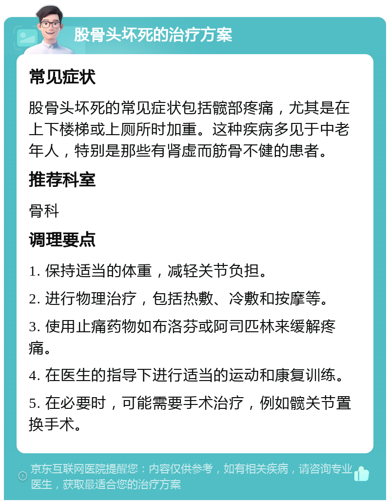 股骨头坏死的治疗方案 常见症状 股骨头坏死的常见症状包括髋部疼痛，尤其是在上下楼梯或上厕所时加重。这种疾病多见于中老年人，特别是那些有肾虚而筋骨不健的患者。 推荐科室 骨科 调理要点 1. 保持适当的体重，减轻关节负担。 2. 进行物理治疗，包括热敷、冷敷和按摩等。 3. 使用止痛药物如布洛芬或阿司匹林来缓解疼痛。 4. 在医生的指导下进行适当的运动和康复训练。 5. 在必要时，可能需要手术治疗，例如髋关节置换手术。