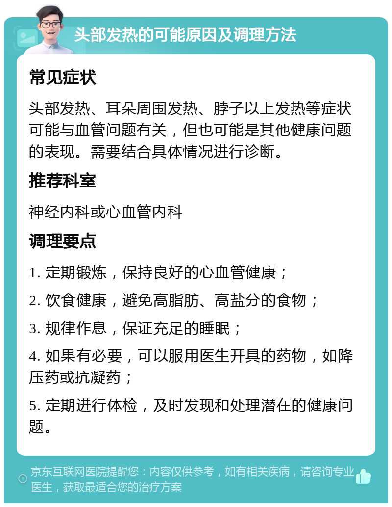 头部发热的可能原因及调理方法 常见症状 头部发热、耳朵周围发热、脖子以上发热等症状可能与血管问题有关，但也可能是其他健康问题的表现。需要结合具体情况进行诊断。 推荐科室 神经内科或心血管内科 调理要点 1. 定期锻炼，保持良好的心血管健康； 2. 饮食健康，避免高脂肪、高盐分的食物； 3. 规律作息，保证充足的睡眠； 4. 如果有必要，可以服用医生开具的药物，如降压药或抗凝药； 5. 定期进行体检，及时发现和处理潜在的健康问题。